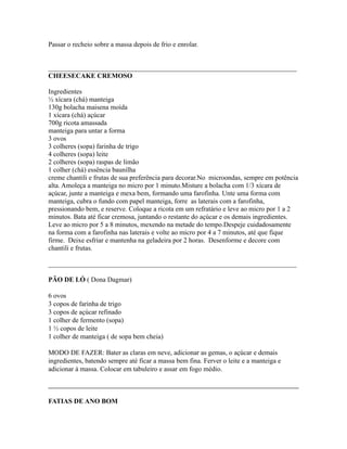 Passar o recheio sobre a massa depois de frio e enrolar.


_________________________________________________________________________
CHEESECAKE CREMOSO

Ingredientes
½ xícara (chá) manteiga
130g bolacha maisena moída
1 xícara (chá) açúcar
700g ricota amassada
manteiga para untar a forma
3 ovos
3 colheres (sopa) farinha de trigo
4 colheres (sopa) leite
2 colheres (sopa) raspas de limão
1 colher (chá) essência baunilha
creme chantili e frutas de sua preferência para decorar.No microondas, sempre em potência
alta. Amoleça a manteiga no micro por 1 minuto.Misture a bolacha com 1/3 xícara de
açúcar, junte a manteiga e mexa bem, formando uma farofinha. Unte uma forma com
manteiga, cubra o fundo com papel manteiga, forre as laterais com a farofinha,
pressionando bem, e reserve. Coloque a ricota em um refratário e leve ao micro por 1 a 2
minutos. Bata até ficar cremosa, juntando o restante do açúcar e os demais ingredientes.
Leve ao micro por 5 a 8 minutos, mexendo na metade do tempo.Despeje cuidadosamente
na forma com a farofinha nas laterais e volte ao micro por 4 a 7 minutos, até que fique
firme. Deixe esfriar e mantenha na geladeira por 2 horas. Desenforme e decore com
chantili e frutas.

_________________________________________________________________________

PÃO DE LÓ ( Dona Dagmar)

6 ovos
3 copos de farinha de trigo
3 copos de açúcar refinado
1 colher de fermento (sopa)
1 ½ copos de leite
1 colher de manteiga ( de sopa bem cheia)

MODO DE FAZER: Bater as claras em neve, adicionar as gemas, o açúcar e demais
ingredientes, batendo sempre até ficar a massa bem fina. Ferver o leite e a manteiga e
adicionar à massa. Colocar em tabuleiro e assar em fogo médio.



FATIAS DE ANO BOM
 