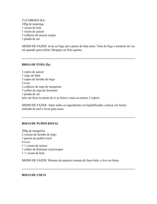 2º) COBERTURA:
100g de manteiga
1 xícara de leite
1 xícara de açúcar
3 colheres de nescau (sopa)
1 pitada de sal

MODO DE FAZER: levar ao fogo até o ponto de bala mole. Tirar do fogo e misturar de vez
em quando para esfriar. Despejar no bolo quente.



BROA DE FUBÁ (Ía)

2 copos de açúcar
1 copo de fubá
3 copos de farinha de trigo
2 ovos
2 colheres de sopa de margarina
1 colher de sopa de fermento
1 pitada de sal
leite até ficar no ponto de ir ao forno ( mais ou menos 2 copos)

MODO DE FAZER : bater todos os ingredientes no liqüidificador, colocar em forma
redonda de anel e levar para assar.



BOLO DE PUDIM ROYAL

200g de margarina
2 xícaras de farinha de trigo
1 pacote de pudim royal
4 ovos
1 ½ xícara de açúcar
1 colher de fermento royal (sopa)
1 ½ xícara de leite

MODO DE FAZER: Misture da maneira comum de fazer bolo, e leve ao forno.



BOLO DE COCO
 