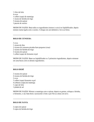 ½ litro de leite
4 ovos
1 colher (sopa) de manteiga
1 xícara de farinha de trigo
3 xícaras de açúcar
1 pacote de socôco

MODO DE FAZER: Bata todos os ingredientes (menos o coco) no liqüidificador, depois
misture numa tigela com o socôco. Coloque em um tabuleiro e leve ao forno.



BOLO DE CENOURA

3 ovos
1 xícara de óleo
2 xícaras de cenouras picadas bem pequeno (crua)
2 xícaras de farinha de trigo
2 xícaras de açúcar
1 colher (sopa) de fermento royal

MODO DE FAZER: Bater no liqüidificador os 3 primeiros ingredientes, depois misturar
em uma bacia com os demais ingredientes.



BOLO DEDÉ

2 xícaras de açúcar
4 xícaras de farinha de trigo
2 ovos
1 colher (sopa) fermento royal
4 colheres (sopa) de manteiga
1 copo de leite
1 pitada de sal

MODO DE FAZER: Misture a manteiga com o açúcar, depois as gemas, coloque a farinha,
o fermento, o sal, bata bem e acrescente o leite e por fim as claras em neve.



BOLO DE FANTA

2 copos de açúcar
2 copos de farinha de trigo
 