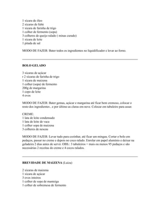 1 xícara de óleo
2 xícaras de fubá
1 xícara de farinha de trigo
1 colher de fermento (sopa)
3 colheres de queijo ralado ( minas curado)
1 xícara de leite
1 pitada de sal

MODO DE FAZER: Bater todos os ingredientes no liquidificador e levar ao forno.



BOLO GELADO

3 xícaras de açúcar
r 2 xícaras de farinha de trigo
1 xícara de maizena
1 colher (sopa) de fermento
200g de margarina
1 copo de leite
4 ovos

MODO DE FAZER: Bater gemas, açúcar e margarina até ficar bem cremoso, colocar o
resto dos ingredientes , e por último as claras em neve. Colocar em tabuleiro para assar.

CREME:
1 lata de leite condensado
1 lata de leite de vaca
1 colher sopa de maizena
3 colheres de nescau

MODO DE FAZER: Levar tudo para cozinhar, até ficar um mingau. Cortar o bolo em
pedaços, passar no creme e depois no coco ralado. Enrolar em papel alumínio e deixar na
geladeira 2 dias antes de servir. OBS.: 3 tabuleiros = mais ou menos 95 pedaços e são
necessárias 2 receitas do creme e 4 cocos ralados.



BREVIDADE DE MAIZENA (Luíza)

2 xícaras de maizena
1 xícara de açúcar
3 ovos inteiros
1 colher de sopa de manteiga
1 colher de sobremesa de fermento
 