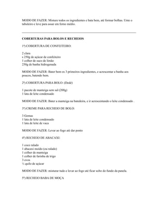 MODO DE FAZER: Misture todos os ingredientes e bata bem, até formar bolhas. Unte o
tabuleiro e leve para assar em forno médio.



COBERTURAS PARA BOLOS E RECHEIOS

1ª) COBERTURA DE CONFEITEIRO:

2 clara
s 250g de açúcar de confeiteiro
1 colher de suco de limão
250g de banha hidrogenada

MODO DE FAZER: Bater bem os 3 primeiros ingredientes, e acrescentar a banha aos
poucos, batendo bem.

2ª) COBERTURA PARA BOLO: (Dedé)

1 pacote de manteiga sem sal (200g)
1 lata de leite condensado

MODO DE FAZER: Bater a manteiga na batedeira, e ir acrescentando o leite condensado .

3º) CREME PARA RECHEIO DE BOLO:

3 Gemas
1 lata de leite condensado
1 lata de leite de vaca

MODO DE FAZER: Levar ao fogo até dar ponto

4º) RECHEIO DE ABACAXI:

1 coco ralado
1 abacaxi moído (ou ralado)
1 colher de manteiga
1 colher de farinha de trigo
3 ovos
½ quilo de açúcar

MODO DE FAZER: misturar tudo e levar ao fogo até ficar solto do fundo da panela.

5º) RECHEIO BABA DE MOÇA
 