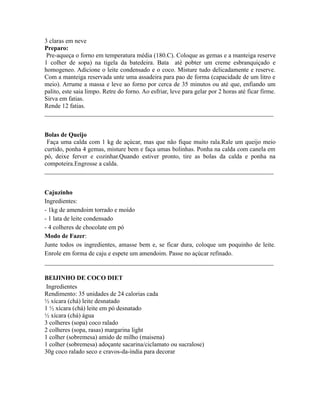 3 claras em neve
Preparo:
 Pre-aqueça o forno em temperatura média (180.C). Coloque as gemas e a manteiga reserve
1 colher de sopa) na tigela da batedeira. Bata até pobter um creme esbranquiçado e
homogeneo. Adicione o leite condensado e o coco. Misture tudo delicadamente e reserve.
Com a manteiga reservada unte uma assadeira para pao de forma (capacidade de um litro e
meio). Arrume a massa e leve ao forno por cerca de 35 minutos ou até que, enfiando um
palito, este saia limpo. Retre do forno. Ao esfriar, leve para gelar por 2 horas até ficar firme.
Sirva em fatias.
Rende 12 fatias.
_________________________________________________________________________


Bolas de Queijo
 Faça uma calda com 1 kg de açúcar, mas que não fique muito rala.Rale um queijo meio
curtido, ponha 4 gemas, misture bem e faça umas bolinhas. Ponha na calda com canela em
pó, deixe ferver e cozinhar.Quando estiver pronto, tire as bolas da calda e ponha na
compoteira.Engrosse a calda.
_________________________________________________________________________


Cajuzinho
Ingredientes:
- 1kg de amendoim torrado e moído
- 1 lata de leite condensado
- 4 colheres de chocolate em pó
Modo de Fazer:
Junte todos os ingredientes, amasse bem e, se ficar dura, coloque um poquinho de leite.
Enrole em forma de caju e espete um amendoim. Passe no açúcar refinado.
_________________________________________________________________________

BEIJINHO DE COCO DIET
 Ingredientes
Rendimento: 35 unidades de 24 calorias cada
½ xícara (chá) leite desnatado
1 ½ xícara (chá) leite em pó desnatado
½ xícara (chá) água
3 colheres (sopa) coco ralado
2 colheres (sopa, rasas) margarina light
1 colher (sobremesa) amido de milho (maisena)
1 colher (sobremesa) adoçante sacarina/ciclamato ou sucralose)
30g coco ralado seco e cravos-da-índia para decorar
 