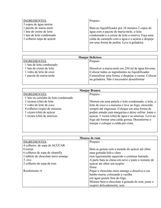 INGREDIENTES                                      Preparo
3 copos de água morna
1 pacote de maria-mole                            Bata no liquidificador por 10 minutos 2 copos de
1 lata de creme de leite                          água com o pacote de maria-mole, o leite
1 lata de leite condensado                        condensado e o creme de leite e reserve. Faça uma
3 colheres sopa de açúcar                         calda de caramelo com a água e o açúcar e despeje
                                                  em uma forma de pudim. Leve à geladeira.



                                           Manjar Delicioso
INGREDIENTES                                      Preparo
· 1 lata de leite condensado
· 1 lata de creme de leite                        Dissolver a maria-mole em 250 ml de água fervente.
· 1 vidro de leite de coco                        Colocar todos os ingredientes no liquidificador.
· 1 pacote de maria-mole                          Caramelizar uma forma, e despejar o creme. Colocar
                                                  na geladeira. Não é necessário desenformar


                                           Manjar Branco
INGREDIENTES                                     Preparo
· 1 lata ou caixinha de leite condensado
· 2 xícaras (chá) de leite                        Misture em uma panela o leite condensado, o leite, o
· 1 vidro de leite de coco                        leite de coco e a maisena e leve ao fogo, mexendo
· 4 colheres (sopa) de maisena                    sempre até engrossar. Coloque em uma forma de
· 1 xícara (chá) de açúcar                        pudim untada com margarina e deixe esfriar. Junte o
· 1 xícara (chá) de ameixas                       açúcar, 1 xícara (chá) de água e as ameixas. Leve ao
                                                  fogo até formar uma calda grossa. Desenforme o
                                                  manjar e coloque a calda por cima.



                                           Mousse de rum
INGREDIENTES                                     Preparo
4 colheres. de sopa de AÇÚCAR
6 cereja                                          Bata as gemas com a metade do açúcar até obter
6 colheres de sopa de chantilly                   uma gemada fofa e clara
1 tablete de chocolate meio amargo                rum ligeiramente aquecido e continue batendo.
3 ovo                                             A parte bata as claras em neve e junte o restante de
2 colheres de sopa de rum                         açúcar até obter um suspiro
                                                  firme.
Rendimento: 6                                     Pique o chocolate meio amargo e dissolva-o em
                                                  banho-maria, colocando a vasilha
                                                  em água quente fora do fogo.
                                                  Misture bem o chocolate à gemada de rum, junte o
                                                  suspiro delicadamente, sem
 