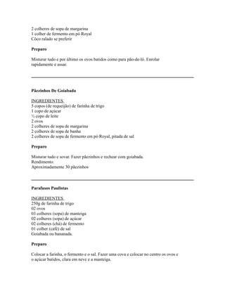 2 colheres de sopa de margarina
1 colher de fermento em pó Royal
Côco ralado se preferir

Preparo

Misturar tudo e por último os ovos batidos como para pão-de-ló. Enrolar
rapidamente e assar.




Pãezinhos De Goiabada

INGREDIENTES
5 copos (de requeijão) de farinha de trigo
1 copo de açúcar
½ copo de leite
2 ovos
2 colheres de sopa de margarina
2 colheres de sopa de banha
2 colheres de sopa de fermento em pó Royal, pitada de sal

Preparo

Misturar tudo e sovar. Fazer pãezinhos e rechear com goiabada.
Rendimento:
Aproximadamente 30 pãezinhos



Parafusos Paulistas

INGREDIENTES
250g de farinha de trigo
02 ovos
03 colheres (sopa) de manteiga
02 colheres (sopa) de açúcar
02 colheres (chá) de fermento
01 colher (café) de sal
Goiabada ou bananada.

Preparo

Colocar a farinha, o fermento e o sal. Fazer uma cova e colocar no centro os ovos e
o açúcar batidos, clara em neve e a manteiga.
 