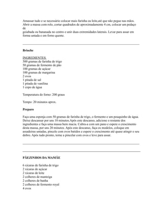 Amassar tudo e se necessário colocar mais farinha ou leite,até que não pegue nas mãos.
Abrir a massa com rolo, cortar quadrados de aproximadamente 4 cm, colocar um pedaço
de
goiabada ou bananada no centro e unir duas extremidades laterais. Levar para assar em
forma untada e em forno quente.

_________________________________________________________________________

Brioche

INGREDIENTES
500 gramas de farinha de trigo
50 gramas de fermento de pão
100 gramas de açúcar
100 gramas de margarina
2 ovos
1 pitada de sal
1 pitada de vanilina
1 copo de água

Temperatura do forno: 200 graus

Tempo: 20 minutos aprox.

Preparo

Faça uma esponja com 50 gramas de farinha de trigo, o fermento e um pouquinho de água.
Deixe descansar por uns 10 minutos.Após este descanso, adicione o restante dos
ingredientes e faça uma massa bem macia. Cubra-a com um pano e espere o crescimento
desta massa, por uns 20 minutos. Após este descanso, faça os modelos, coloque em
assadeiras untadas, pincele com ovos batidos e espere o crescimento até quase atingir o seu
dobro. Após tudo pronto, torne a pincelar com ovos e leve para assar.

_________________________________________________________________________



PÃEZINHOS DA MAMÃE

6 xícaras de farinha de trigo
2 xícaras de açúcar
2 xícaras de leite
2 colheres de manteiga
2 colheres de banha
2 colheres de fermento royal
4 ovos
 