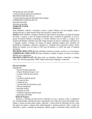 100 gramas de nozes picadas
2 xícaras (chá) de açúcar de confeiteiro
RECHEIO CHOCOLATE (2)
1 xícara (chá) de gotas de chocolate meio amargo
COBERTURA CHOCOLATE (2)
chocolate derretido
chocolate granulado
MODO DE FAZER
ESPONJA
Num refratário, esfarele o fermento e junte o açúcar. Misture até ficar líquido. Junte a
farinha de trigo e a água morna.Cubra com um pano e espere levedar.
MASSA Num refratário, coloque a farinha de trigo (reserve um pouco), as raspas de laranja
de limão, o açúcar, o suco de laranja misturado com a essência de panetone, os ovos e
gemas levemente batidos, a manteiga e o levedo. Misture com as mãos e, a seguir, sove
sempre polvilhando a farinha reservada. Pegue porções da massa e empregue o primeiro ou
o segundo recheio. Coloque em forma de papel manteiga própria para colomba até
preenchê-la. Empregue a primeira cobertura se recheada com o primeiro recheio. Deixe
dobrar de volume. Leve ao forno a 150ºC por 20 mintuos e a 180ºC por mais 15 minutos
até dourar.
RECHEIO CROCANTE (1) Num refratário, misture as cerejas, as nozes e as uvas passas.
COBERTURA CROCANTE (1) Num refratário, coloque o açúcar, as nozes e as claras.
Misture até se agregarem.
RECHEIO CHOCOLATE (2) Após assar as colombas, derreta o chocolate e coloque
sobre elas. Polvilhe granulado. OBS: Espere esfriar para empregar a cobertura.
_________________________________________________________________________

Pão de Chocolate
Ingredientes
     - 50 g de fermento para pão
     - 1 Kg de farinha de trigo (+ou-)
     - 2 xicaras (chá) de leite morno
     - 3 ovos
     - 2 colheres (chá) de açucar
     - 1/2 copo de óleo
     - 1 pitada de sal
     - 1 xicara (chá) de chocolate em pó
     - 100 g de margarina
     - chocolate branco
     - chocolate ao leite
     - 2 colheres (sopa) de canela em pó
     - geléia para dar brilho
     Modo de Preparo
      Dissolva o fermento no leite morno e adicione os ovos, o açucar, o óleo e a pitada de
sal. Vá adicionando a farinha de trigo e amassando com a mão até a massa não grudar mais.
Separe a massa em duas partes iguais. Adicione 1 xicara (chá) de chocolate em pó a uma
das partes da massa e amasse bem uniformizando o máximo possível. Abra a massa de
chocolate e passe a metade da margarina. Depois jogue o chocolate branco picado por
 