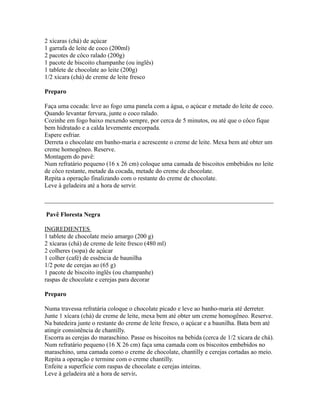 2 xícaras (chá) de açúcar
1 garrafa de leite de coco (200ml)
2 pacotes de côco ralado (200g)
1 pacote de biscoito champanhe (ou inglês)
1 tablete de chocolate ao leite (200g)
1/2 xícara (chá) de creme de leite fresco

Preparo

Faça uma cocada: leve ao fogo uma panela com a água, o açúcar e metade do leite de coco.
Quando levantar fervura, junte o coco ralado.
Cozinhe em fogo baixo mexendo sempre, por cerca de 5 minutos, ou até que o côco fique
bem hidratado e a calda levemente encorpada.
Espere esfriar.
Derreta o chocolate em banho-maria e acrescente o creme de leite. Mexa bem até obter um
creme homogêneo. Reserve.
Montagem do pavê:
Num refratário pequeno (16 x 26 cm) coloque uma camada de biscoitos embebidos no leite
de côco restante, metade da cocada, metade do creme de chocolate.
Repita a operação finalizando com o restante do creme de chocolate.
Leve à geladeira até a hora de servir.

_________________________________________________________________________

Pavê Floresta Negra

INGREDIENTES
1 tablete de chocolate meio amargo (200 g)
2 xícaras (chá) de creme de leite fresco (480 ml)
2 colheres (sopa) de açúcar
1 colher (café) de essência de baunilha
1/2 pote de cerejas ao (65 g)
1 pacote de biscoito inglês (ou champanhe)
raspas de chocolate e cerejas para decorar

Preparo

Numa travessa refratária coloque o chocolate picado e leve ao banho-maria até derreter.
Junte 1 xícara (chá) de creme de leite, mexa bem até obter um creme homogêneo. Reserve.
Na batedeira junte o restante do creme de leite fresco, o açúcar e a baunilha. Bata bem até
atingir consistência de chantilly.
Escorra as cerejas do maraschino. Passe os biscoitos na bebida (cerca de 1/2 xícara de chá).
Num refratário pequeno (16 X 26 cm) faça uma camada com os biscoitos embebidos no
maraschino, uma camada como o creme de chocolate, chantilly e cerejas cortadas ao meio.
Repita a operação e termine com o creme chantilly.
Enfeite a superfície com raspas de chocolate e cerejas inteiras.
Leve à geladeira até a hora de servir.
 