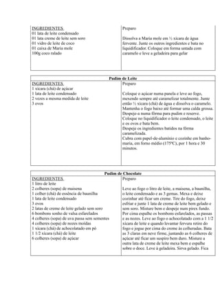 INGREDIENTES                                    Preparo
01 lata de leite condensado
01 lata creme de leite sem soro                 Dissolva a Maria mole em ½ xícara de água
01 vidro de leite de coco                       fervente. Junte os outros ingredientes e bata no
01 caixa de Maria mole                          liquidificador. Coloque em forma untada com
100g coco ralado                                caramelo e leve a geladeira para gelar




                                          Pudim de Leite
INGREDIENTES                                    Preparo
1 xícara (chá) de açúcar
1 lata de leite condensado                      Coloque o açúcar numa panela e leve ao fogo,
2 vezes a mesma medida de leite                 mexendo sempre até caramelizar totalmente. Junte
3 ovos                                          então ½ xícara (chá) de água e dissolva o caramelo.
                                                Mantenha o fogo baixo até formar uma calda grossa.
                                                Despeje-a numa fôrma para pudim e reserve.
                                                Coloque no liquidificador o leite condensado, o leite
                                                e os ovos e bata bem.
                                                Despeje os ingredientes batidos na fôrma
                                                caramelizada.
                                                Cubra com papel-de-alumínio e cozinhe em banho-
                                                maria, em forno médio (175ºC), por 1 hora e 30
                                                minutos.




                                        Pudim de Chocolate
INGREDIENTES                                    Preparo
1 litro de leite
2 colheres (sopa) de maisena                    Leve ao fogo o litro de leite, a maisena, a baunilha,
1 colher (chá) de essência de baunilha          o leite condensado e as 3 gemas. Mexa e deixe
1 lata de leite condensado                      cozinhar até ficar um creme. Tire do fogo, deixe
3 ovos                                          esfriar e junte 1 lata de creme de leite bem gelado e
2 latas de creme de leite gelado sem soro       sem soro. Misture bem e despeje num pirex fundo.
6 bombons sonho de valsa esfarelados            Por cima espalhe os bombons esfarelados, as passas
4 colheres (sopa) de uva passa sem sementes     e as nozes. Leve ao fogo o achocolatado com a 1 1/2
4 colheres (sopa) de nozes moídas               xícara de leite e quando levantar fervura retire do
1 xícara (chá) de achocolatado em pó            fogo e jogue por cima do creme às colheradas. Bata
1 1/2 xícara (chá) de leite                     as 3 claras em neve firme, juntando as 6 colheres de
6 colheres (sopa) de açúcar                     açúcar até ficar um suspiro bem duro. Misture a
                                                outra lata de creme de leite mexa bem e espalhe
                                                sobre o doce. Leve à geladeira. Sirva gelado. Fica
 