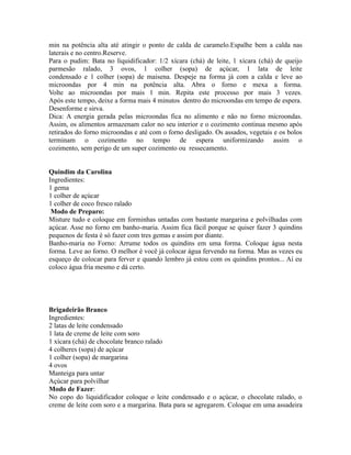min na potência alta até atingir o ponto de calda de caramelo.Espalhe bem a calda nas
laterais e no centro.Reserve.
Para o pudim: Bata no liquidificador: 1/2 xícara (chá) de leite, 1 xícara (chá) de queijo
parmesão ralado, 3 ovos, 1 colher (sopa) de açúcar, 1 lata de leite
condensado e 1 colher (sopa) de maisena. Despeje na forma já com a calda e leve ao
microondas por 4 min na potência alta. Abra o forno e mexa a forma.
Volte ao microondas por mais 1 min. Repita este processo por mais 3 vezes.
Após este tempo, deixe a forma mais 4 minutos dentro do microondas em tempo de espera.
Desenforme e sirva.
Dica: A energia gerada pelas microondas fica no alimento e não no forno microondas.
Assim, os alimentos armazenam calor no seu interior e o cozimento continua mesmo após
retirados do forno microondas e até com o forno desligado. Os assados, vegetais e os bolos
terminam o cozimento no tempo de espera uniformizando assim o
cozimento, sem perigo de um super cozimento ou ressecamento.


Quindim da Carolina
Ingredientes:
1 gema
1 colher de açúcar
1 colher de coco fresco ralado
 Modo de Preparo:
Misture tudo e coloque em forminhas untadas com bastante margarina e polvilhadas com
açúcar. Asse no forno em banho-maria. Assim fica fácil porque se quiser fazer 3 quindins
pequenos de festa é só fazer com tres gemas e assim por diante.
Banho-maria no Forno: Arrume todos os quindins em uma forma. Coloque água nesta
forma. Leve ao forno. O melhor é você já colocar água fervendo na forma. Mas as vezes eu
esqueço de colocar para ferver e quando lembro já estou com os quindins prontos... Aí eu
coloco água fria mesmo e dá certo.




Brigadeirão Branco
Ingredientes:
2 latas de leite condensado
1 lata de creme de leite com soro
1 xícara (chá) de chocolate branco ralado
4 colheres (sopa) de açúcar
1 colher (sopa) de margarina
4 ovos
Manteiga para untar
Açúcar para polvilhar
Modo de Fazer:
No copo do liquidificador coloque o leite condensado e o açúcar, o chocolate ralado, o
creme de leite com soro e a margarina. Bata para se agregarem. Coloque em uma assadeira
 