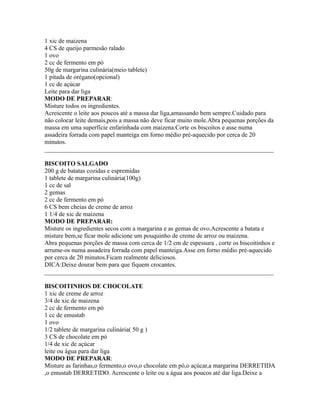 1 xic de maizena
4 CS de queijo parmesão ralado
1 ovo
2 cc de fermento em pó
50g de margarina culinária(meio tablete)
1 pitada de orégano(opcional)
1 cc de açúcar
Leite para dar liga
MODO DE PREPARAR:
Misture todos os ingredientes.
Acrescente o leite aos poucos até a massa dar liga,amassando bem sempre.Cuidado para
não colocar leite demais,pois a massa não deve ficar muito mole.Abra pequenas porções da
massa em uma superfície enfarinhada com maizena.Corte os biscoitos e asse numa
assadeira forrada com papel manteiga em forno médio pré-aquecido por cerca de 20
minutos.
_________________________________________________________________________

BISCOITO SALGADO
200 g de batatas cozidas e espremidas
1 tablete de margarina culinária(100g)
1 cc de sal
2 gemas
2 cc de fermento em pó
6 CS bem cheias de creme de arroz
1 1/4 de xic de maizena
MODO DE PREPARAR:
Misture os ingredientes secos com a margarina e as gemas de ovo.Acrescente a batata e
misture bem,se ficar mole adicione um pouquinho de creme de arroz ou maizena.
Abra pequenas porções de massa com cerca de 1/2 cm de espessura , corte os biscoitinhos e
arrume-os numa assadeira forrada com papel manteiga.Asse em forno médio pré-aquecido
por cerca de 20 minutos.Ficam realmente deliciosos.
DICA:Deixe dourar bem para que fiquem crocantes.
_________________________________________________________________________

BISCOITINHOS DE CHOCOLATE
1 xic de creme de arroz
3/4 de xic de maizena
2 cc de fermento em pó
1 cc de emustab
1 ovo
1/2 tablete de margarina culinária( 50 g )
3 CS de chocolate em pó
1/4 de xic de açúcar
leite ou água para dar liga
MODO DE PREPARAR:
Misture as farinhas,o fermento,o ovo,o chocolate em pó,o açúcar,a margarina DERRETIDA
,o emustab DERRETIDO. Acrescente o leite ou a água aos poucos até dar liga.Deixe a
 