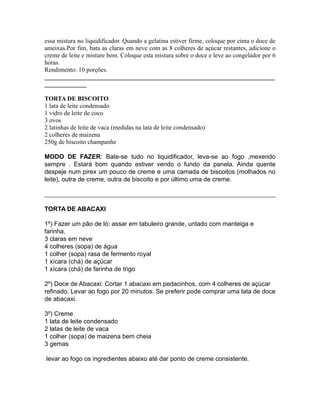 essa mistura no liquidificador. Quando a gelatina estiver firme, coloque por cima o doce de
ameixas.Por fim, bata as claras em neve com as 8 colheres de açúcar restantes, adicione o
creme de leite e misture bem. Coloque esta mistura sobre o doce e leve ao congelador por 6
horas.
Rendimento: 10 porções.
__________________________________________________________________
____________

TORTA DE BISCOITO
1 lata de leite condensado
1 vidro de leite de coco
3 ovos
2 latinhas de leite de vaca (medidas na lata de leite condensado)
2 colheres de maizena
250g de biscoito champanhe

MODO DE FAZER: Bate-se tudo no liquidificador, leva-se ao fogo ,mexendo
sempre . Estará bom quando estiver vendo o fundo da panela. Ainda quente
despeje num pirex um pouco de creme e uma camada de biscoitos (molhados no
leite), outra de creme, outra de biscoito e por último uma de creme.



TORTA DE ABACAXI

1º) Fazer um pão de ló: assar em tabuleiro grande, untado com manteiga e
farinha.
3 claras em neve
4 colheres (sopa) de água
1 colher (sopa) rasa de fermento royal
1 xícara (chá) de açúcar
1 xícara (chá) de farinha de trigo

2º) Doce de Abacaxi: Cortar 1 abacaxi em pedacinhos, com 4 colheres de açúcar
refinado. Levar ao fogo por 20 minutos. Se preferir pode comprar uma lata de doce
de abacaxi.

3º) Creme
1 lata de leite condensado
2 latas de leite de vaca
1 colher (sopa) de maizena bem cheia
3 gemas

levar ao fogo os ingredientes abaixo até dar ponto de creme consistente.
 