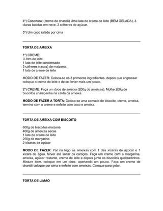 4º) Cobertura: (creme de chantili) Uma lata de creme de leite (BEM GELADA), 3
claras batidas em neve, 2 colheres de açúcar.

5º) Um coco ralado por cima



TORTA DE AMEIXA

1º) CREME:
½ litro de leite
1 lata de leite condensado
3 colheres (rasas) de maizena.
1 lata de creme de leite

MODO DE FAZER: Coloca-se os 3 primeiros ingredientes, depois que engrossar
coloque o creme de leite e deixe ferver mais um pouco.

2º) CREME: Faça um doce de ameixa (200g de ameixas). Molhe 200g de
biscoitos champanhe na calda da ameixa.

MODO DE FAZER A TORTA: Coloca-se uma camada de biscoito, creme, ameixa,
termine com o creme e enfeite com coco e ameixa.



TORTA DE AMEIXA COM BISCOITO

600g de biscoitos maizena
400g de ameixas secas
1 lata de creme de leite
250g de margarina
2 xícaras de açúcar

MODO DE FAZER: Por no fogo as ameixas com 1 das xícaras de açúcar e 1
xícara de água, ferver até soltar os caroços. Faça um creme com a margarina,
ameixa, açúcar restante, creme de leite e depois junte os biscoitos quebradinhos.
Misture bem, coloque em um pirex, apertando um pouco. Faça um creme de
chantili coloque por cima e enfeite com ameixas. Coloque para gelar.



TORTA DE LIMÃO
 