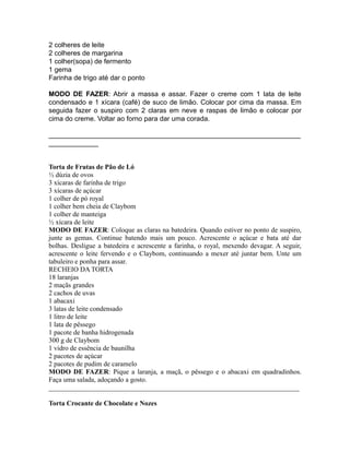 2 colheres de leite
2 colheres de margarina
1 colher(sopa) de fermento
1 gema
Farinha de trigo até dar o ponto

MODO DE FAZER: Abrir a massa e assar. Fazer o creme com 1 lata de leite
condensado e 1 xícara (café) de suco de limão. Colocar por cima da massa. Em
seguida fazer o suspiro com 2 claras em neve e raspas de limão e colocar por
cima do creme. Voltar ao forno para dar uma corada.

__________________________________________________________________
_____________


Torta de Frutas de Pão de Ló
½ dúzia de ovos
3 xícaras de farinha de trigo
3 xícaras de açúcar
1 colher de pó royal
1 colher bem cheia de Claybom
1 colher de manteiga
½ xícara de leite
MODO DE FAZER: Coloque as claras na batedeira. Quando estiver no ponto de suspiro,
junte as gemas. Continue batendo mais um pouco. Acrescente o açúcar e bata até dar
bolhas. Desligue a batedeira e acrescente a farinha, o royal, mexendo devagar. A seguir,
acrescente o leite fervendo e o Claybom, continuando a mexer até juntar bem. Unte um
tabuleiro e ponha para assar.
RECHEIO DA TORTA
18 laranjas
2 maçãs grandes
2 cachos de uvas
1 abacaxi
3 latas de leite condensado
1 litro de leite
1 lata de pêssego
1 pacote de banha hidrogenada
300 g de Claybom
1 vidro de essência de baunilha
2 pacotes de açúcar
2 pacotes de pudim de caramelo
MODO DE FAZER: Pique a laranja, a maçã, o pêssego e o abacaxi em quadradinhos.
Faça uma salada, adoçando a gosto.
_________________________________________________________________________

Torta Crocante de Chocolate e Nozes
 