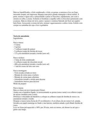 Bata no liquidificador, o leite condensado, o leite, as gemas, a maisena e leve ao fogo,
mexendo sempre, até engrossar. Despeje num pirex grande retangular e deixe esfriar. À
parte, misture a água com o achocolatado e passe os biscoitos, rapidamente, um a um e
arrume-os sobre o creme. Esfarele os bombons e espalhe sobre os biscoitos juntamente com
as passas. Bata as claras em neve, junte o açúcar e continue batendo até ficar um suspiro
bem firme. Acrescente o creme de leite, misture vagarosamente e cubra a torta. Enfeite com
cerejas ou castanhas de caju e leve à geladeira

_________________________________________________________________________


Torta de amendoim
Ingredientes

Para a massa:
- 5 claras
- 5 gemas
- 7 colheres (sopa) de açúcar
- 5 colheres (sopa) de farinha de rosca
- 175 g de amendoim torrado e moído (sem sal)

Para o recheio:
- 2 latas de leite condensado
- 6 colheres (sopa) de chocolate em pó
- 400 g de amendoim torrado e moído (sem sal)
- 1 lata de creme de leite sem soro

Para a montagem:
- Torta assada cortada ao meio
- Metade do creme para o recheio
- Metade do creme para cobertura
- Amendoim torrado e moído para decorar
- Amendoins inteiros para decorar
Modo de preparo

Para a massa:
Bata as claras em neve (ponto pico firme).
Ainda com a batedeira ligada, vá acrescentando as gemas (uma a uma) e as colheres (sopa)
de açúcar (também uma a uma).
Diminua a velocidade da batedeira e coloque as colheres (sopa) de farinha de rosca e os
amendoim torrado e moído.
Despeje a massa numa forma de 23 cm diâmetro x 4 cm altura, de aro removível, untada,
forrada com papel-manteiga no fundo e nas laterais, também untado e polvilhado farinha de
rosca.
Leve ao forno pré-aquecido a 180ºc por 30 min, mais ou menos, até dourar ou até que o
palito saia limpo.
 