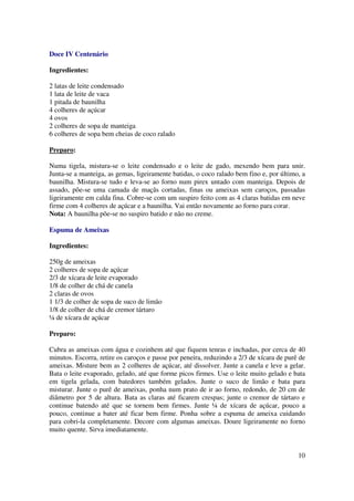 Doce IV Centenário

Ingredientes:

2 latas de leite condensado
1 lata de leite de vaca
1 pitada de baunilha
4 colheres de açúcar
4 ovos
2 colheres de sopa de manteiga
6 colheres de sopa bem cheias de coco ralado

Preparo:

Numa tigela, mistura-se o leite condensado e o leite de gado, mexendo bem para unir.
Junta-se a manteiga, as gemas, ligeiramente batidas, o coco ralado bem fino e, por último, a
baunilha. Mistura-se tudo e leva-se ao forno num pirex untado com manteiga. Depois de
assado, põe-se uma camada de maçãs cortadas, finas ou ameixas sem caroços, passadas
ligeiramente em calda fina. Cobre-se com um suspiro feito com as 4 claras batidas em neve
firme com 4 colheres de açúcar e a baunilha. Vai então novamente ao forno para corar.
Nota: A baunilha põe-se no suspiro batido e não no creme.

Espuma de Ameixas

Ingredientes:

250g de ameixas
2 colheres de sopa de açúcar
2/3 de xícara de leite evaporado
1/8 de colher de chá de canela
2 claras de ovos
1 1/3 de colher de sopa de suco de limão
1/8 de colher de chá de cremor tártaro
¼ de xícara de açúcar

Preparo:

Cubra as ameixas com água e cozinhem até que fiquem tenras e inchadas, por cerca de 40
minutos. Escorra, retire os caroços e passe por peneira, reduzindo a 2/3 de xícara de purê de
ameixas. Misture bem as 2 colheres de açúcar, até dissolver. Junte a canela e leve a gelar.
Bata o leite evaporado, gelado, até que forme picos firmes. Use o leite muito gelado e bata
em tigela gelada, com batedores também gelados. Junte o suco de limão e bata para
misturar. Junte o purê de ameixas, ponha num prato de ir ao forno, redondo, de 20 cm de
diâmetro por 5 de altura. Bata as claras até ficarem crespas; junte o cremor de tártaro e
continue batendo até que se tornem bem firmes. Junte ¼ de xícara de açúcar, pouco a
pouco, continue a bater até ficar bem firme. Ponha sobre a espuma de ameixa cuidando
para cobri-la completamente. Decore com algumas ameixas. Doure ligeiramente no forno
muito quente. Sirva imediatamente.


                                                                                          10
 