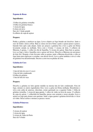 Espuma de Rosas

Ingredientes:

3 folhas de gelatina vermelha
2 folhas de gelatina branca
1 xícara de água
6 claras em neve
Suco de 1 limão grande
6 colheres de sopa de açúcar

Preparo:

Ponha a gelatina a amolecer na água. Leve-a depois ao fogo brando até dissolver. Junte o
suco de limão e deixe esfriar. Bata as claras em neve firme e junte o açúcar pouco a pouco,
batendo bem após cada adição. Junte aos poucos a gelatina fria e leve a gelar em fôrma
levemente untada ou molhada. Sirva com o Creme: 3 xícaras de leite, 4 colheres de
Maizena, 6 gemas, 1 colher de chá de baunilha, ¾ xícaras de açúcar. Bata bem as gemas.
Leve ao fogo o leite e baunilha com o açúcar até ferver. Dissolva a Maizena em um pouco
de leite frio. Despeje o leite fervente sobre as gemas, junte a Maizena dissolvida e volte ao
fogo lento para engrossar e cozinhar, sem deixar ferver. Leve a gelar também e sirva à volta
da gelatina rosa desenformada. Decore-a com rosa ou pétalas de rosa.

Gelatina de Coco

Ingredientes:

1 lata de leite de coco (1 coco)
1 lata de leite condensado
6 folhas de gelatina
1 lata de leite de vaca

Preparo:

Dissolva a gelatina no leite quente medido na mesma lata de leite condensado. Fora do
fogo, misture os outros ingredientes frios. Leve a gelar em fôrma molhada. Desenforme e
sirva com calda de ameixas, chocolate, creme queimado ou a seguinte Calda: 1 folha de
gelatina vermelha, 1 xícara de água quente, 1 cálice de vinho ou licor de cacau, 12 colheres
de sopa de açúcar, 1 colherinha de baunilha, passas sem semente e nozes picadas. Leve o
açúcar ao fogo para dourar sem queimar. Junte a água quente à gelatina dissolvida e o licor
ou vinho. Deixe esfriar e misture as passas e nozes.

Gelatina Primavera

Ingredientes:

2 xícaras de açúcar
1 xícara de água
½ xícara de vinho do Porto
Suco de ½ limão
                                                                                          11
 