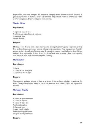 fogo médio, mexendo sempre, até engrossar. Despeje numa fôrma molhada, levando à
geladeira por mais ou menos 2 horas. Desenforme. Rega-se com caldo de ameixas ou vinho
e sirva bem gelado. Decora-se à gosto com ameixas.

Manjar Divino

Ingredientes:

4 copos de suco de uva
8 colheres de sopa cheias de Maizena
4 copos de água
Açúcar à gosto

Preparo:

Misture o suco de uvas com a água e a Maizena; passe pela peneira, junte o açúcar à gosto e
leve ao fogo brando, mexendo sempre até engrossar, cozinhar e ficar transparente. Estando
pronto, retire e despeje em fôrma grande de canudo no centro e molhada com água. Deixe
esfriar e leve à geladeira. À hora de servir, desenforme num prato de cristal e acompanhe
com doces de ovos mole, baba-de-moça ou chantilly.

Marshmallow

Ingredientes:

2 claras
1 xícara de chá de açúcar
2 xícaras de chá de água

Preparo:

Numa panela, coloque a água, o Karo, o açúcar e deixe no forno até obter o ponto de fio
forte. Despeje bem quente sobre as claras em ponto de neve (duras) e bata até o ponto de
suspiro.

Morangos Brasília

Ingredientes:

8 folhas de gelatina branca
1 xícara de açúcar
1 xícara de água fria
½ xícara de açúcar
6 claras de ovos
1 coco grande ralado
½ xícara de água fervente
500g de morangos frescos

Preparo:

                                                                                        13
 