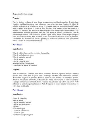 Raspas de chocolate amargo

Preparo:

Forre o fundo e os lados de uma fôrma retangular com os biscoitos palitos de chocolate.
Umedeça os biscoitos com o rum, misturado a um pouco de água. Amoleça 6 folhas de
gelatina ou 1 pacote de gelatina em pó em ½ xícara de água fria, no copo de liquidificador.
Junte ½ xícara de açúcar e ½ xícara de água fervente, ligue o motor e bata até dissolver a
gelatina. Vá juntando, aos pedaços, o sorvete de chocolate, batendo para misturar bem. Vire
imediatamente na fôrma preparada. Polvilhe com nozes ou passas, castanhas do Pará ou
amêndoas picadinhas. Com o resto da gelatina, água, leite e açúcar, repita a operação para
fazer o sorvete de creme. Vire na fôrma, sobre o sorvete de chocolate e leve à geladeira.
Desenforme no momento de servir e guarneça o prato com creme de leite ligeiramente
batido e raspas de chocolate meio amargo.

Pavê Branco

Ingredientes:

½ kg de palitos franceses (ou biscoitos champanha)
250g de amêndoas sem casca
250g de manteiga sem sal
150g de açúcar
250g de creme de leite
Algumas cerejas cristalizadas
2 envelopes de açúcar de baunilha

Preparo:

Pelar as amêndoas. Torrá-las sem deixar escurecer. Reservar algumas inteiras e moer o
restante, fino. Bater bem o açúcar com a manteiga, até obter uma consistência cremosa.
Acrescentar o açúcar de baunilha. Juntar o creme de leite, batido, e as amêndoas moídas.
Arrumar, em camadas alternadas, os biscoitos e o creme. Enfeitar com as amêndoas inteiras
e cerejas cristalizadas formando flores. Guardar na geladeira até a hora de servir. Pode
substituir as amêndoas por castanhas do Pará, de caju ou de nozes. Enfeitar com ameixas ou
outra fruta cristalizada.

Pavê Clássico

Ingredientes:

5 paus de chocolate
300g de açúcar
250g de manteiga sem sal
250g de biscoitos-palito
5 gemas
½ xícara de água
1 cálice de vinho doce
1 cálice de água
2 colheres de sopa de açúcar
                                                                                        16
 