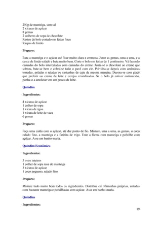 250g de manteiga, sem sal
2 xícaras de açúcar
8 gemas
2 colheres de sopa de chocolate
Restos de bolo cortado em fatias finas
Raspas de limão

Preparo:

Bata a manteiga e o açúcar até ficar muito clara e cremosa. Junte as gemas, uma a uma, e a
casca de limão ralado e bata muito bem. Corte o bolo em fatias de 1 centímetro. Vá fazendo
camadas do bolo intercaladas com camadas do creme. Junta-se o chocolate ao creme que
sobrou, bate-se bem e cobre-se todo o pavê com ele. Polvilha-se depois com amêndoas
torradas, peladas e raladas ou castanhas de caju da mesma maneira. Decora-se com glacê
que preferir ou creme de leite e cerejas cristalizadas. Se o bolo já estiver endurecido,
ponha-o a amolecer em um pouco de leite.

Quindim

Ingredientes:

4 xícaras de açúcar
1 colher de sopa
1 xícara de água
1 xícara de leite de vaca
6 gemas

Preparo:

Faça uma calda com o açúcar, até dar ponto de fio. Misture, uma a uma, as gemas, o coco
ralado fino, a manteiga e a farinha de trigo. Unte a fôrma com manteiga e polvilhe com
açúcar. Asse em banho-maria.

Quindim Econômico

Ingredientes:

5 ovos inteiros
1 colher de sopa rasa de manteiga
3 xícaras de açúcar
1 coco pequeno, ralado fino

Preparo:

Misture tudo muito bem todos os ingredientes. Distribua em fôrminhas próprias, untadas
com bastante manteiga e polvilhadas com açúcar. Asse em banho-maria.

Quindins

Ingredientes:
                                                                                       19
 