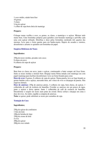 1 coco médio, ralado bem fino
10 gemas
3 claras
½ kg de açúcar
1 colher de sopa bem cheia de manteiga

Preparo:

Coloque numa vasilha o coco, as gemas, as claras, a manteiga e o açúcar. Misture tudo
muito bem. Unte forminhas próprias para quindins com bastante manteiga e polvilhe cada
uma com açúcar refinado. Distribua o doce pelas forminhas enchendo três quartos das
mesmas. Leve para o forno quente para em banho-maria. Depois de assados e mornos,
desenforme e arrume os quindins em forminhas de papel.

Suspiros Deliciosos de Nozes

Ingredientes:

250g de nozes moídas, pesadas sem casca
8 claras em neve
8 colheres de sopa de açúcar

Preparo:

Bata bem as claras em neve, junte o açúcar, continuando a bater sempre até ficar firme.
Junte as nozes moídas e misture bem. Despeje numa fôrma untada com manteiga (ou com
papel manteiga para facilitar desenformar). Leve ao forno brando para corar.
Doce de ovos: 8 gemas, 8 colheres de sopa de açúcar. Numa panela, leve ao fogo brando as
gemas batidas com o açúcar, mexendo bem, até o doce de ovos se despegar da panela. Não
engrosse demais.
Doce de ameixas: 250g de ameixas pretas, 4 colheres de sopa, bem cheias, de açúcar, 1
colherinha de café de essência de baunilha. Cozinhe as ameixas em um pouco de água,
junte o açúcar e deixe apurar. Junte 1 colherinha de café de essência de baunilha.
Desenforme o suspiro de nozes num prato de cristal. Deixe esfriar e despeje em cima o
doce de ovos. Ao redor, espalhe a compota de ameixas.
Nota: se quiser, pode substituir as nozes por castanhas de caju.

Tentação de Coco

Ingredientes;

250g de açúcar de confeiteiro
1 litro de leite
100g de farinha de trigo
250g de creme de leite
4 ovos
200g de açúcar
200g de coco ralado

                                                                                     20
 