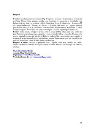 Preparo:

Bata bem as claras em neve com as 200g de açúcar e coloque esta mistura na bisnaga de
confeitar. Numa fôrma grande, untada com manteiga ou margarina e polvilhada com
farinha de trigo, faça, em forma de espiral, 3 discos de 30 cm de diâmetro e 1 disco com 25
cm aproximadamente. Arrume os discos e deixe-os descansar por alguns minutos
polvilhados com açúcar de confeiteiro. Asse em forno brando durante 30 minutos. O forno
deve estar apenas morno para não corar o merengue. Use uma espátula para destacá-lo.
Creme: numa panela, coloque 4 gemas, junte o açúcar (200g) e bata com uma colher de
pau. Adicione a farinha de trigo e, pouco a pouco, o leite fervido e a baunilha. Cozinhe este
creme, mexendo sempre até que ferva. Deixe-o então esfriar e acrescente o coco ralado, o
restante do açúcar de confeiteiro (reservado do restante do merengue e do que polvilhou um
pouco o mesmo) e o creme de leite batido em chantilly.
Prepare a torta: coloque o primeiro disco, espalhe uma boa camada de creme,
alternadamente até o último disco que deve ser o menor. Decore com pêssegos em calda ou
ameixas.

Título: Receitas de Mamãe
Autora: Miza Ozório Moura
Organização: Yêdda Moura Carvalho
Visite também o site www.damamae.hpg.com.br




                                                                                          21
 