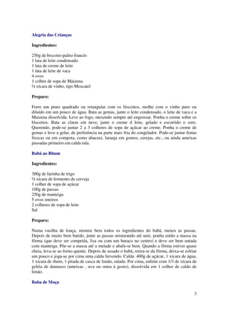 Alegria das Crianças

Ingredientes:

250g de biscoito-palito francês
1 lata de leite condensado
1 lata de creme de leite
1 lata de leite de vaca
4 ovos
1 colher de sopa de Maizena
½ xícara de vinho, tipo Moscatel

Preparo:

Forre um prato quadrado ou retangular com os biscoitos, molhe com o vinho puro ou
diluído em um pouco de água. Bata as gemas, junte o leite condensado, o leite de vaca e a
Maizena dissolvida. Leve ao fogo, mexendo sempre até engrossar. Ponha o creme sobre os
biscoitos. Bata as claras em neve, junte o creme d leite, gelado e escorrido o soro.
Querendo, pode-se juntar 2 a 3 colheres de sopa de açúcar ao creme. Ponha o creme de
gemas e leve a gelar, de preferência na parte mais fria do congelador. Pode-se juntar frutas
frescas ou em compota, como abacaxi, laranja em gomos, cerejas, etc., ou ainda ameixas
passadas primeiro em calda rala.

Babá ao Rhum

Ingredientes:

300g de farinha de trigo
½ xícara de fermento de cerveja
1 colher de sopa de açúcar
100g de passas
250g de manteiga
5 ovos inteiros
2 colheres de sopa de leite
Sal

Preparo:

Numa vasilha de louça, misture bem todos os ingredientes do babá, menos as passas.
Depois de muito bem batido, junte as passas misturando até unir, ponha então a massa na
fôrma (que deve ser comprida, lisa ou com um buraco no centro) e deve ser bem untada
com manteiga. Põe-se a massa até a metade e abafa-se bem. Quando a fôrma estiver quase
cheia, leva-se ao forno quente. Depois de assado o babá, retira-se da fôrma, deixa-se esfriar
um pouco e joga-se por cima uma calda fervendo. Calda: 400g de açúcar, 1 xícara de água,
1 xícara de rhum, 1 pitada de casca de limão, ralada. Por cima, enfeite com 1/3 de xícara de
geléia de damasco (ameixas , uva ou outra à gosto), dissolvida em 1 colher de caldo de
limão.

Baba de Moça

                                                                                           3
 