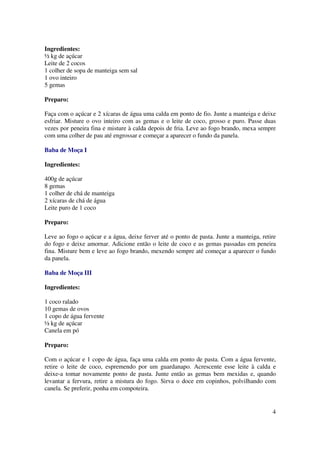 Ingredientes:
½ kg de açúcar
Leite de 2 cocos
1 colher de sopa de manteiga sem sal
1 ovo inteiro
5 gemas

Preparo:

Faça com o açúcar e 2 xícaras de água uma calda em ponto de fio. Junte a manteiga e deixe
esfriar. Misture o ovo inteiro com as gemas e o leite de coco, grosso e puro. Passe duas
vezes por peneira fina e misture à calda depois de fria. Leve ao fogo brando, mexa sempre
com uma colher de pau até engrossar e começar a aparecer o fundo da panela.

Baba de Moça I

Ingredientes:

400g de açúcar
8 gemas
1 colher de chá de manteiga
2 xícaras de chá de água
Leite puro de 1 coco

Preparo:

Leve ao fogo o açúcar e a água, deixe ferver até o ponto de pasta. Junte a manteiga, retire
do fogo e deixe amornar. Adicione então o leite de coco e as gemas passadas em peneira
fina. Misture bem e leve ao fogo brando, mexendo sempre até começar a aparecer o fundo
da panela.

Baba de Moça III

Ingredientes:

1 coco ralado
10 gemas de ovos
1 copo de água fervente
½ kg de açúcar
Canela em pó

Preparo:

Com o açúcar e 1 copo de água, faça uma calda em ponto de pasta. Com a água fervente,
retire o leite de coco, espremendo por um guardanapo. Acrescente esse leite à calda e
deixe-a tomar novamente ponto de pasta. Junte então as gemas bem mexidas e, quando
levantar a fervura, retire a mistura do fogo. Sirva o doce em copinhos, polvilhando com
canela. Se preferir, ponha em compoteira.


                                                                                         4
 