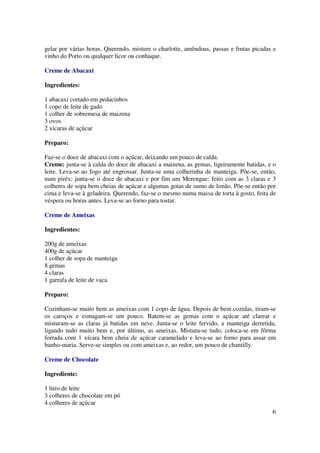 gelar por várias horas. Querendo, misture o charlotte, amêndoas, passas e frutas picadas e
vinho do Porto ou qualquer licor ou conhaque.

Creme de Abacaxi

Ingredientes:

1 abacaxi cortado em pedacinhos
1 copo de leite de gado
1 colher de sobremesa de maizena
3 ovos
2 xícaras de açúcar

Preparo:

Faz-se o doce de abacaxi com o açúcar, deixando um pouco de calda.
Creme: junta-se à calda do doce de abacaxi a maizena, as gemas, ligeiramente batidas, e o
leite. Leva-se ao fogo até engrossar. Junta-se uma colherinha de manteiga. Põe-se, então,
num piréx; junta-se o doce de abacaxi e por fim um Merengue: feito com as 3 claras e 3
colheres de sopa bem cheias de açúcar e algumas gotas de sumo de limão. Põe-se então por
cima e leva-se à geladeira. Querendo, faz-se o mesmo numa massa de torta à gosto, feita de
véspera ou horas antes. Leva-se ao forno para tostar.

Creme de Ameixas

Ingredientes:

200g de ameixas
400g de açúcar
1 colher de sopa de manteiga
8 gemas
4 claras
1 garrafa de leite de vaca

Preparo:

Cozinham-se muito bem as ameixas com 1 copo de água. Depois de bem cozidas, tiram-se
os caroços e esmagam-se um pouco. Batem-se as gemas com o açúcar até clarear e
misturam-se as claras já batidas em neve. Junta-se o leite fervido, a manteiga derretida,
ligando tudo muito bem e, por último, as ameixas. Mistura-se tudo, coloca-se em fôrma
forrada com 1 xícara bem cheia de açúcar caramelado e leva-se ao forno para assar em
banho-maria. Serve-se simples ou com ameixas e, ao redor, um pouco de chantilly.

Creme de Chocolate

Ingrediente:

1 litro de leite
3 colheres de chocolate em pó
4 colheres de açúcar
                                                                                        6
 