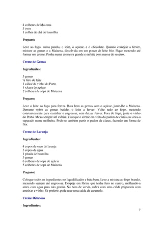 4 colheres de Maizena
3 ovos
1 colher de chá de baunilha

Preparo:

Leve ao fogo, numa panela, o leite, o açúcar, e o chocolate. Quando começar a ferver,
misture as gemas e a Maizena, dissolvida em um pouco de leite frio. Fique mexendo até
formar um creme. Ponha numa cremeira grande e enfeite com massa de suspiro.

Creme de Gemas

Ingredientes:

5 gemas
½ litro de leite
1 cálice de vinho do Porto
1 xícara de açúcar
2 colheres de sopa de Maizena

Preparo:

Leve o leite ao fogo para ferver. Bata bem as gemas com o açúcar, junte-lhe a Maizena.
Derrame sobre as gemas batidas o leite a ferver. Volte tudo ao fogo, mexendo
constantemente para cozinhar e engrossar, sem deixar ferver. Fora do fogo, junte o vinho
do Porto. Mexa sempre até esfriar. Coloque o creme em volta do pudim de claras ou sirva-o
separado numa molheira. Pode-se também partir o pudim de claras, fazendo em forma de
flor.

Creme de Laranja

Ingredientes:

4 copos de suco de laranja
3 copos de água
1 pitada de baunilha
3 gemas
6 colheres de sopa de açúcar
5 colheres de sopa de Maizena

Preparo:

Coloque todos os ingredientes no liquidificador e bata bem. Leve a mistura ao fogo brando,
mexendo sempre até engrossar. Despeje em fôrma que tenha furo no centro, molhando-a
antes com água para não grudar. Na hora de servir, cubra com uma calda preparada com
ameixas e vinho. Se preferir, pode usar uma calda de caramelo.

Creme Delicioso

Ingredientes:
                                                                                        7
 