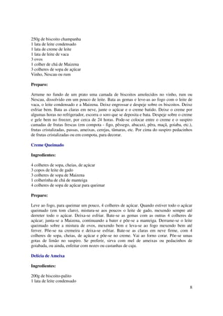 250g de biscoito champanha
1 lata de leite condensado
1 lata de creme de leite
1 lata de leite de vaca
3 ovos
1 colher de chá de Maizena
3 colheres de sopa de açúcar
Vinho, Nescau ou rum

Preparo:

Arrume no fundo de um prato uma camada de biscoitos amolecidos no vinho, rum ou
Nescau, dissolvido em um pouco de leite. Bata as gemas e leve-as ao fogo com o leite de
vaca, o leite condensado e a Maizena. Deixe engrossar e despeje sobre os biscoitos. Deixe
esfriar bem. Bata as claras em neve, junte o açúcar e o creme batido. Deixe o creme por
algumas horas no refrigerador, escorra o soro que se deposita e bata. Despeje sobre o creme
e gele bem no freezer, por cerca de 24 horas. Pode-se colocar entre o creme e o suspiro
camadas de frutas frescas (em compota - figo, pêssego, abacaxi, pêra, maçã, goiaba, etc.),
frutas cristalizadas, passas, ameixas, cerejas, tâmaras, etc. Por cima do suspiro pedacinhos
de frutas cristalizadas ou em compota, para decorar.

Creme Queimado

Ingredientes:

4 colheres de sopa, cheias, de açúcar
3 copos de leite de gado
3 colheres de sopa de Maizena
1 colherinha de chá de manteiga
4 colheres de sopa de açúcar para queimar

Preparo:

Leve ao fogo, para queimar um pouco, 4 colheres de açúcar. Quando estiver todo o açúcar
queimado (em tom claro), mistura-se aos poucos o leite de gado, mexendo sempre até
derreter todo o açúcar. Deixa-se esfriar. Bate-se as gemas com as outras 4 colheres de
açúcar; junta-se a Maizena, continuando a bater e põe-se a manteiga. Derrame-se o leite
queimado sobre a mistura de ovos, mexendo bem e leva-se ao fogo mexendo bem até
ferver. Põe-se na cremeira e deixa-se esfriar. Bate-se as claras em neve firme, com 4
colheres de sopa, cheias, de açúcar e põe-se no creme. Vai ao forno corar. Põe-se umas
gotas de limão no suspiro. Se preferir, sirva com mel de ameixas ou pedacinhos de
goiabada, ou ainda, enfeitar com nozes ou castanhas de caju.

Delícia de Ameixa

Ingredientes:

200g de biscoito-palito
1 lata de leite condensado
                                                                                          8
 