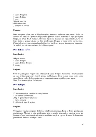 1 xícara de açúcar
1 xícara de água
3 ovos
200g de ameixas
¼ xícara de rum
3 colheres de açúcar

Preparo:

Forre um prato pirex com os biscoitos-palito franceses, molhe-os com o rum. Retire os
caroços das ameixas e parta-as em pequenos pedaços e deixe de molho na água por algum
tempo, ou cerca de 30 minutos. Passe-os depois na máquina ou liquidificador. Leve ao
fogo, junte as gemas batidas e o leite condensado. Despeje o creme sobre os biscoitos.
Cubra tudo com o suspiro das claras batidas com o açúcar e leve ao forno quente para corar.
Se preferir, decore com ameixas. Sirva frio ou quente.

Doce de Leite e Ovos

Ingredientes:

½ kg de açúcar
1 xícara de água
1 xícara de leite de vaca
6 gemas

Preparo:

Com ½ kg de açúcar prepare uma calda com 1 xícara de água. Acrescente 1 xícara de leite
de vaca e deixe engrossar. Junte 6 gemas, mal batidas e deixe o doce tomar ponto a seu
gosto. Retire, então, do fogo e derrame-o em compoteira ou em cálices para servir.
Nota: 2 xícaras de açúcar é o bastante.

Doce de Sogra

Ingredientes:

12 bananas nanicas, cortadas ao comprimento
1 lata de leite condensado
200g de queijo fresco amassado
4 claras em neve
8 colheres de sopa de açúcar

Preparo:

Coloque as bananas em prato de forno, untado com manteiga. Leve ao forno quente para
amolecerem. Misture o leite condensado com o queijo amassado e despeje sobre as
bananas. Cubra com o suspiro feito com as claras, o açúcar e gotas de sumo de limão, em
ponto firme. Leve ao forno para corar.


                                                                                         9
 