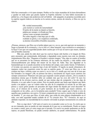 Sólo has comenzado a vivir para siempre. Podrás ver las viejas montañas de la tierra derrumbarse
y quedar en nada antes que pueda expirar tu Espíritu inmortal. La luna habrá oscurecido su
pálida luz, y los fuegos más poderosos del sol habrán sido apagados en perpetua oscuridad, pero
tu espíritu seguirá todavía su marcha en la carrera eterna, carrera de miseria, si Dios no oye tu
clamor.
Oh, verdad inmensurable,
¡este mortal se vestirá de inmortalidad!
El pulso de la mente no dejará su función,
palpita por siempre vivificado por Dios,
¡eterno como su propia eternidad!
Por sobre ángeles o más bajo que el valle,
exaltado en gloria, o en vergüenza condenado,
su destino irresistible el hombre encuentra.
¿Piensas, entonces, que Dios oye al pobre pájaro que es y no es, que está aquí por un momento y
luego es borrado de la existencia, y no te oirá a ti, alma inmortal, cuya existencia es semejante a
la Suya? Creo que con seguridad puedes darte cuenta que si El oye al cuervo que muere, también
oirá al hombre inmortal.
Más aun, jamás he oído decir que los cuervos hayan sido hechos a la imagen de Dios;
pero encuentro que contaminada, deformada y degradada como nuestra raza está, no obstante,
originalmente Dios dijo: "Hagamos al hombre a nuestra imagen." Hay algo en cuanto al hombre
que no se encuentra en las criaturas inferiores, de las cuales las mejores, y más nobles están
inmensurablemente por debajo del menor de los hijos de Adán. Hay una dignidad en la
humanidad que no se puede encontrar en las bestias del campo, sean cuales fueran. El behomet y
el leviatán son puestos en sujeción bajo el pie del hombre. El águila no puede alimentarse de
manjares reales tan exquisitos como los que su espíritu gusta. ¿Y crees que Dios oye a una
criatura tan baja e infirma como un cuervo y no te oirá a ti, siendo que eres uno de la raza que
fue formada a su imagen? ¡Oh, no pienses tan dura y neciamente de Aquel cuyos caminos son
siempre armoniosos! Plantearé esto para que responda vuestro propio corazón. ¿No te enseña la
naturaleza misma que el hombre debe ser cuidado más que las aves del cielo? Si oyes los
graznidos de los jóvenes cuervos, puede ser que sientas algo de compasión y les des algo de
alimento, si es que sabes lo que comen. Pero no puedo pensar que hasta aquí alguien que daría
ayuda a un pájaro y que no volaría sobre las alas de la compasión al rescate de un niño que
perece y cuyos gritos puedes oír proceden del lugar donde fue dejado por cruel descuido? Si
oyes, en el silencio de la noche, el grito lastimero de un hombre que muere enfermo, sin
compasión en las calles, ¿no te levantarías para ayudarle? Estoy seguro que lo harás si eres de
aquellos que ayudarían a un cuervo. Si tienes compasión por un cuervo, mucho más la tendrás de
un hombre. Y ¿no crees que Dios, el todo sabio, que cuida de estos pájaros desplumados en el
nido, con toda seguridad tendrá cuidado de ti? Tu corazón dice: "Sí." Entonces, de aquí en
adelante responde a la incredulidad de tu corazón volviendo tu propio razonamiento en contra de
ella.
Pero os oigo decir: "¡Ah! pero el cuervo no es pecador como yo lo soy. Es cierto que es
un ave inmunda, pero no puede ser más inmunda de lo que soy yo moralmente. Puede ser negro
en cuanto a matiz, pero yo estoy negro por el pecado. Un cuervo no puede quebrantar en día de
reposo, no puede blasfemar, no puede cometer adulterio, no puede emborracharse. No puede
 