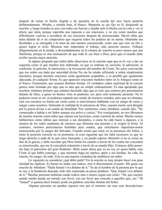 después de tomar la flecha elegida y de ajustaría en la cuerda del arco hacía puntería
deliberadamente. Miraba, y miraba bien, al blanco. Mantenía su ojo fijo en él, dirigiendo su
oración, y luego tensaba su arco con todas sus fuerzas y dejaba salir la flecha con la vista y ver el
efecto que tenía, porque esperaba una repuesta a sus oraciones, y no era como muchos que
difícilmente vuelven a acordarse de sus oraciones después de pronunciadas. David sabía que
tenía delante de sí un compromiso que requería todos los poderes de su mente. Ordenaba sus
facultades y se entregaba a la tarea de una manera concienzuda, como uno que cree en ello y
quiere lograr el éxito. Mientras más importante el trabajo, más atención merece. Trabajar
diligentemente en la tienda, y descuidadamente en la cámara de oración es poco menos que una
blasfemia, porque es una insinuación de que todo le cae bien a Dios, pero que el mundo debe
recibir nuestra mejor atención.
Si alguno pregunta qué orden debe observarse en la oración sepa que no le voy a dar un
esquema como el que muchos han elaborado, en que se ordenan en sucesión, la adoración, la
confesión, la petición, la intercesión y la invocación del nombre de Cristo. No estoy convencido
que ese orden sea dado por autoridad divina No me he estado refiriendo a orden simplemente
mecánico, porque nuestras oraciones serán igualmente aceptables, y es posible que igualmente
adecuada, en cualquier forma. Es que aparecen oraciones modelos tanto en le Antiguo como en
el Nuevo Testamento, que asumen distintas formas. El verdadero orden espiritual de la oración
parece estar formado por algo que es más que un simple ordenamiento. Es más apropiado que
nosotros sintamos primero que estamos haciendo algo que es real; que estamos por presentarnos
delante de Dios, a quien no hemos visto ni podemos ver, pero está realmente presente. No lo
podemos tocar ni oír, ni podemos captarlo por medio de nuestros sentidos, pero que no obstante,
está con nosotros en forma tan cierta como si estuviéramos hablando con un amigo de carne y
sangre como nosotros. Sintiendo la realidad de la presencia de Dios, nuestra mente será dirigida
por la gracia divina a un estado de humildad. Nos sentiremos como Abraham, cuando dijo: "He
comenzado a hablar a mi Señor aunque soy polvo y ceniza." Por consiguiente, no nos liberamos
de nuestra oración como niños que repiten sus lecciones, como cuestión de rutina. Mucho menos
hablaremos como rabino que instruye a sus discípulos, o como he oído hacer a algunos, a la
manera de los rudos asaltantes de caminos que detienen una persona y le exigen la bolsa. Al
contrario, seremos peticionarios humildes pero osados, que solicitamos importuna-mente
misericordia por la sangre del Salvador. Cuando siento que estoy en la presencia del Señor, y
tomo la posición correcta en su presencia, la cosa siguiente que me falta reconocer es que no
tengo derecho a nada de lo que estoy buscando, y no puedo esperar obtenerlo si no es como un
don de la gracia, y debo recordar que Dios limita los canales a través de los cuales me concederá
su misericordia, que me la concederá solamente a través de su amado Hijo. Entonces debo poner-
me bajo el patrocinio del gran Redentor. Debo sentir ahora que ya no soy yo quien habla, sino
Cristo el que habla conmigo, y que mientras hago mi súplica, apelo a sus heridas, Su vida, Su
muerte, Su sangre, Su todo. Esta es una manera verdadera de establecer un orden.
Lo siguiente es considerar ¿qué debo pedir? En la oración es muy propio hacer con gran
claridad las súplicas. Es bueno no andar con rodeos, sino ir directamente al punto. Me gusta esa
oración de Abraham: "Ojala Ismael viva delante de ti." Se da el nombre de la persona por la que
se ora, y la bendición deseada, todo ello expresado en pocas palabras: "Que Ismael viva delante
de ti." Muchas personas hubieran usado rodeos más o menos según este estilo: "Ah, que nuestro
amado retoño pueda ser mirado con favor, con ese favor que concede a aquellos que...etc." Di
"Ismael" si quieras decir Ismael; ponlo en palabras sencillas delante del Señor.
Algunas personas no pueden siquiera orar por el ministro sin usar esas descripciones
 