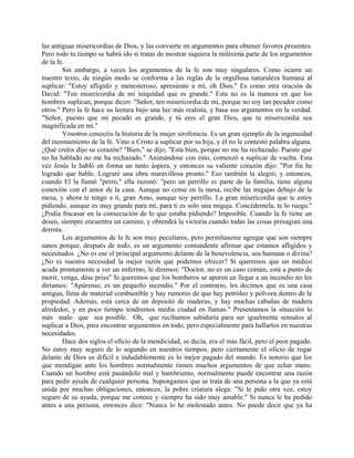 las antiguas misericordias de Dios, y las convierte en argumentos para obtener favores presentes.
Pero todo tu tiempo se habrá ido si tratas de mostrar siquiera la milésima parte de los argumentos
de la fe.
Sin embargo, a veces los argumentos de la fe son muy singulares. Como ocurre un
nuestro texto, de ningún modo se conforma a las reglas de la orgullosa naturaleza humana al
suplicar: "Estoy afligido y menesteroso, apresúrate a mí, oh Dios." Es como otra oración de
David: "Ten misericordia de mi iniquidad que es grande." Esta no es la manera en que los
hombres suplican, porque dicen: "Señor, ten misericordia de mí, porque no soy tan pecador como
otros." Pero la fe hace su lectura bajo una luz más realista, y basa sus argumentos en la verdad.
"Señor, puesto que mi pecado es grande, y tú eres el gran Dios, que tu misericordia sea
magnificada en mí."
Vosotros conocéis la historia de la mujer sirofenicia. Es un gran ejemplo de la ingenuidad
del razonamiento de la fe. Vino a Cristo a suplicar por su hija, y él no le contestó palabra alguna.
¿Qué creéis dijo su corazón? "Bien," se dijo, "Está bien, porque no me ha rechazado. Puesto que
no ha hablado no me ha rechazado." Animándose con esto, comenzó a suplicar de vuelta. Esta
vez Jesús le habló en forma un tanto áspera, y entonces su valiente corazón dijo: "Por fin he
logrado que hable. Lograré una obra maravillosa pronto." Eso también la alegró; y entonces,
cuando El la llamó "perro," ella razonó: "pero un perrillo es parte de la familia, tiene alguna
conexión con el amor de la casa. Aunque no come en la mesa, recibe las migajas debajo de la
mesa, y ahora te tengo a ti, gran Amo, aunque soy perrillo. La gran misericordia que te estoy
pidiendo, aunque es muy grande para mí, para ti es solo una migaja. Concédemela, te lo ruego."
¿Podía fracasar en la consecución de lo que estaba pidiendo? Imposible. Cuando la fe tiene un
deseo, siempre encuentra un camino, y obtendrá la victoria cuando todas las cosas presagian una
derrota.
Los argumentos de la fe son muy peculiares, pero permítaseme agregar que son siempre
sanos porque, después de todo, es un argumento contundente afirmar que estamos afligidos y
necesitados. ¿No es ese el principal argumento delante de la benevolencia, sea humana o divina?
¿No es nuestra necesidad la mejor razón que podemos ofrecer? Si queremos que un médico
acuda prontamente a ver un enfermo, le diremos: "Doctor, no es un caso común, está a punto de
morir, venga, dése prisa" Si queremos que los bomberos se apuren en llegar a un incendio no les
diríamos: "Apúrense, es un pequeño incendio." Por el contrario, les decimos que es una casa
antigua, llena de material combustible y hay rumores de que hay petróleo y pólvora dentro de la
propiedad. Además, está cerca de un depositó de maderas, y hay muchas cabañas de madera
alrededor, y en poco tiempo tendremos media ciudad en llamas." Presentamos la situación lo
más malo que sea posible. Oh, que recibamos sabiduría para ser igualmente sensatos al
suplicar a Dios, para encontrar argumentos en todo, pero especialmente para hallarlos en nuestras
necesidades.
Hace dos siglos el oficio de la mendicidad, se decía, era el más fácil, pero el peor pagado.
No estoy muy seguro de lo segundo en nuestros tiempos, pero ciertamente el oficio de rogar
delante de Dios es difícil e indudablemente es lo mejor pagado del mundo. Es notorio que los
que mendigan ante los hombres normalmente tienen muchos argumentos de que echar mano.
Cuando un hombre está pasándolo mal y hambriento, normalmente puede encontrar una razón
para pedir ayuda de cualquier persona. Supongamos que se trata de una persona a la que ya está
unida por muchas obligaciones, entonces, la pobre criatura alega: "Si le pido otra vez, estoy
seguro de su ayuda, porque me conoce y siempre ha sido muy amable." Si nunca le ha pedido
antes a una persona, entonces dice: "Nunca lo he molestado antes. No puede decir que ya ha
 