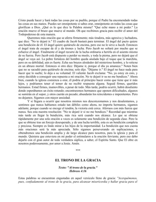 Cristo puede hacer y hará todas las cosas por su pueblo, porque el Padre ha encomendado todas
las cosas en sus manos. Puedes ser omnipotente si sabes orar, omnipotente en todas las cosas que
glorifican a Dios. ¿Qué es lo que dice la Palabra misma? "Que eche mano a mi poder." La
oración mueve el brazo que mueve al mundo. Oh que recibimos gracia para recibir el amor del
Todopoderoso de esta manera.
Queremos más oración que se aferra firmemente; más tiradora, más agresiva y luchadora,
que dice: "No te dejaré ir." El cuadro de Jacob bastará para terminar. El ángel del pacto quiere
una bendición de él: El ángel quiere quitárselo de encima, pero eso no le sirve a Jacob. Entonces
el ángel trata de escapar de él y da tirones y lucha. Pero Jacob no soltará por mucho que se
esfuerce el ángel. Finalmente el ángel recurre de la lucha ordinaria a herirla en el asiento mismo
de su fuerza. Pero Jacob está dispuesto a perder su muslo, y toda la pierna, pero no dejará que el
ángel se vaya así. La pobre fortaleza del hombre queda anulada bajo el toque que la marchita,
pero en su debilidad, aún es fuerte. Echa sus brazos alrededor del misterioso hombre, y lo retiene
en un abrazo mortal. Entonces si otro dice: Déjame ir, porque el día ya amanece." Noten bien
que no se sacudió para quitárselo de encima; solo dijo. "Déjame ir." El ángel no hace nada para
hacer que lo suelte; lo deja a su voluntad. El valiente Jacob exclama: "No, ya estoy en esto, y
estoy decidido a conseguir una repuesta a mi oración. No te dejaré ir su no me bendices." Ahora
bien, cuando la iglesia comienza a orar, él podría al principio hacer como que tiene que ir más
lejos, y podríamos tener el temor de no recibir respuesta alguna. Seguid firmes, queridos
hermanos. Estad firmes, inamovibles, a pesar de todo. Más tarde, podría ocurrir, habrá desaliento
donde esperábamos un éxito rotundo; encontraremos hermanos que oponen dificultades, algunos
se sumirán en el sopor, y otros caerán en pecado; abundarán los reincidentes e impenitentes. Pero
no dejamos. Sigamos con mayor ansiedad.
Y si llegara a ocurrir que nosotros mismos nos descorazonamos y nos desalentamos, y
sentimos que nunca habíamos estado tan débiles como ahora, no importa hermanos, sigamos
adelante, porque cuando se encoge el tendón, la victoria está cerca. Aferraos con más fuerza que
nunca. Sea esta nuestra resolución: "No te dejaré ir si no me bendices." Recordad que mientras
más tarde en llegar la bendición, más rica será cuando nos alcance. Lo que se obtiene
rápidamente por una sola oración a veces es solamente una bendición de segunda clase. Pero la
que se obtiene tras un forcejo desesperado, y de una lucha terrible, esta es un bendición completa
y preciosa. Siempre es lindo mirar a los hijos de la importunidad. La bendición que nos cuesta
más oraciones será la más apreciada. Sólo sigamos perseverando en suplicaciones, y
obtendremos una bendición amplia y de largo alcance para nosotros, para la iglesia y para el
mundo. Quisiera que estuviera en mi poder el estimularos a la oración ferviente; pero eso debo
dejarlo con el gran autor de toda verdadera súplica, a saber, el Espíritu Santo. Que El obre en
nosotros poderosamente, por amor a Jesús. Amén.
***
EL TRONO DE LA GRACIA
Texto: "Al trono de la gracia."
Hebreos 4:16
Estas palabras se encuentran engastadas en aquel versículo lleno de gracia: "Acerquémonos,
pues, confiadamente al trono de la gracia, para alcanzar misericordia y hallar gracia para el
 