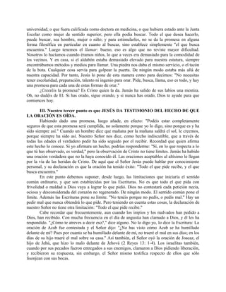universidad, o que fuera calificada como doctora en medicina, o que hubiera estado ante la Junta
Escolar como mujer de sentido superior, pero ella podía buscar. Todo el que desea hacerlo,
puede buscar, sea hombre, mujer o niño; y para estimularles, no se da la promesa en alguna
forma filosófica en particular en cuanto al buscar, sino establece simplemente "el que busca
encuentra." Luego tenemos el llamar: bueno, eso es algo que no reviste mayor dificultad.
Nosotros lo hacíamos cuando éramos niños, lo que a veces era demasiado para la comodidad de
los vecinos. Y en casa, si el aldabón estaba demasiado elevado para nuestra estatura, siempre
encontrábamos métodos y medios para llamar. Una piedra nos daba el mismo servicio, o el tacón
de la bota. Cualquier cosa servía para golpear la puerta. De ningún modo estaba más allá de
nuestra capacidad. Por tanto, Jesús lo pone de esta manera como para decirnos: "No necesitas
tener escolaridad, preparación, talento ni ingenio para orar. Pide, busca, llama, eso es todo, y hay
una promesa para cada una de estas formas de orar."
¿Creeréis la promesa? Es Cristo quien la da. Jamás ha salido de sus labios una mentira.
Oh, no dudéis de El. Si has orado, sigue orando, y si nunca has orado, Dios te ayude para que
comiences hoy.
III. Nuestro tercer punto es que JESÚS DA TESTIMONIO DEL HECHO DE QUE
LA ORACIÓN ES OÍDA.
Habiendo dado una promesa, luego añade, en efecto: "Podéis estar completamente
seguros de que esta promesa será cumplida, no solamente porque yo lo digo, sino porque es y ha
sido siempre así." Cuando un hombre dice que mañana por la mañana saldrá el sol, le creemos,
porque siempre ha sido así. Nuestro Señor nos dice, como hecho indiscutible, que a través de
todas las edades el verdadero pedir ha sido seguido por el recibir. Recordad que quien afirma
este hecho lo conoce. Si yo afirmara un hecho, podrías responderme: "Sí, en lo que respecta a lo
que tú has observado, es verdad," pero la observación de Cristo no tiene límites. Jamás ha habido
una oración verdadera que no la haya conocido él. Las oraciones aceptables al altísimo le llegan
por la vía de las heridas de Cristo. De aquí que el Señor Jesús puede hablar por conocimiento
personal, y su declaración es que la oración ha tenido éxito: "Todo el que pide recibe, y el que
busca encuentra."
En este punto debemos suponer, desde luego, las limitaciones que iniciaría el sentido
común ordinario, y que son establecidas por las Escrituras. No es que todo el que pida con
frivolidad o maldad a Dios vaya a lograr lo que pidió. Dios no contestará cada petición necia,
ociosa y desconsiderada del corazón no regenerado. De ningún modo. El sentido común pone el
límite. Además las Escrituras pone su límite. "No tenéis porque no pedís, o pedís mal." Hay un
pedir mal que nunca obtendrá lo que pide. Pero teniendo en cuenta estas cosas, la declaración de
nuestro Señor no tiene otra limitación: "Todo el que pide recibe."
Cabe recordar que frecuentemente, aun cuando los impíos y los malvados han pedido a
Dios, han recibido. Con mucha frecuencia en el día de angustia han clamado a Dios, y él les ha
respondido. "¿Cómo te atreves a decir eso?," dice alguno. No lo digo yo, lo dice la Escritura: La
oración de Acab fue contestada y el Señor dijo: "¿No has visto cómo Acab se ha humillado
delante de mí? Pues por cuanto se ha humillado delante de mí, no traeré el mal en sus días; en los
días de su hijo traeré el mal sobre su casa." Así también, el Señor oyó la oración de Joacaz, el
hijo de Jehú, que hizo lo malo delante de Jehová (2 Reyes 13: 1-4). Los israelitas también,
cuando por sus pecados fueron entregados a sus enemigos, clamaron a Dios pidiendo liberación,
y recibieron su respuesta, sin embargo, el Señor mismo testifica respecto de ellos que sólo
lisonjean con sus bocas.
 