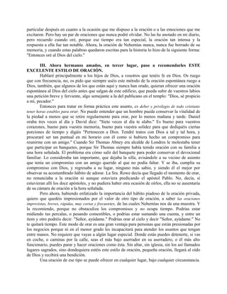 particular después en cuanto a la ocasión que me dispuso a la oración o a las emociones que me
excitaron. Pero hay un par de oraciones que nunca podré olvidar. No las he anotado en mi diario,
pero recuerdo cuando oré, porque ese tiempo era tan especial, la oración tan intensa y la
respuesta a ella fue tan notable. Ahora, la oración de Nehemías nunca, nunca fue borrado de su
memoria, y cuando estas palabras quedaron escritas para la historia lo hizo de la siguiente forma:
"Entonces oré al Dios del cielo."
III. Ahora hermanos amados, en tercer lugar, paso a recomendarles ESTE
EXCELENTE ESTILO DE ORACIÓN.
Hablaré principalmente a los hijos de Dios, a vosotros que tenéis fe en Dios. Os ruego
que con frecuencia, no, os pido que siempre uséis este método de la oración espontánea ruego a
Dios, también, que algunos de los que están aquí y nunca han orado, quieran ofrecer una oración
espontánea al Dios del cielo antes que salgan de este edificio, que pueda subir de vuestros labios
una petición breve y ferviente, algo semejante a la del publicano en el templo: "Dios, sé propicio
a mí, pecador."
Entonces para tratar en forma práctica este asunto, es deber y privilegio de todo cristiano
tener horas estables para orar. No puedo entender que un hombre pueda conservar la vitalidad de
la piedad a menos que se retire regularmente para orar, por lo menos mañana y tarde. Daniel
oraba tres veces al día y David dice: "Siete veces al día te alabo." Es bueno para vuestros
corazones, bueno para vuestra memoria, bueno para vuestra solidez para que dediquéis ciertas
porciones de tiempo y digáis "Pertenecen a Dios. Tendré tratos con Dios a tal y tal hora, y
procuraré ser tan puntual en mi horario con él como si hubiera hecho un compromiso para
reunirme con un amigo." Cuando Sir Thomas Abney era alcalde de Londres le molestaba tener
que participar en banquetes, porque Sir Thomas siempre había tenido oración con su familia a
una hora señalada. El problema era cómo salir del banquete para poder conservar el devocional
familiar. Lo consideraba tan importante, que dejaba la silla, avisándole a su vecino de asiento
que tenía un compromiso con un amigo querido al que no podía faltar. Y se iba, cumplía su
compromiso con Dios, y regresaba a su lugar, ninguno más sabio, y siendo él el mejor por
observar su acostumbrado hábito de adorar. La Sra. Rowe decía que llegado el momento de orar,
no renunciaba a la oración ni aunque estuviera predicando el apóstol Pablo. No, decía, si
estuvieran allí los doce apóstoles, y no pudiera haber otra ocasión de oírlos, ella no se ausentaría
de su cámara de oración a la hora señalada.
Pero ahora, habiendo enfatizado la importancia del hábito piadoso de la oración privada,
quiero que quedéis impresionados por el valor de otro tipo de oración, a saber las oraciones
imprevistas, breves, rápidas, muy cortas y frecuentes, de las cuales Nehemías nos da una muestra. Y
la recomiendo, porque no obstaculiza los compromisos y no ocupa tiempo. Podrías estar
midiendo tus percalas, o pesando comestibles, o podrías estar sumando una cuenta, y entre un
ítem y otro podréis decir: "Señor, ayúdame." Podrías orar al cielo y decir "Señor, ayúdame." No
te quitará tiempo. Este modo de orar es una gran ventaja para personas que están presionadas por
los negocios porque ni en el menor grado les incapacitará para atender los asuntos que tengan
entre manos. No requiere que vayas a algún lugar especial. Donde estás puedes detenerte, si vas
en coche, o caminas por la calle, seas el más bajo aserrador en su aserradero, o él más alto
funcionario, puedes parar y hacer oraciones como ésta. Sin altar, sin iglesia, sin los así llamados
lugares sagrados, sino dondequiera estéis este estilo de oración, pequeña oración, llegará al oído
de Dios y recibirá una bendición.
Una oración de ese tipo se puede ofrecer en cualquier lugar, bajo cualquier circunstancia.
 