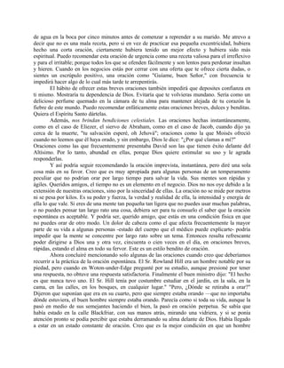 de agua en la boca por cinco minutos antes de comenzar a reprender a su marido. Me atrevo a
decir que no es una mala receta, pero si en vez de practicar esa pequeña excentricidad, hubiera
hecho una corta oración, ciertamente hubiera tenido un mejor efecto y hubiera sido más
espiritual. Puedo recomendar esta oración de urgencia como una receta valiosa para el irreflexivo
y para el irritable; porque todos los que se ofenden fácilmente y son lentos para perdonar insultan
y hieren. Cuando en los negocios estás por cerrar con una oferta que te ofrece cierta dudas, o
sientes un escrúpulo positivo, una oración como "Guíame, buen Señor," con frecuencia te
impedirá hacer algo de lo cual más tarde te arrepentirás.
El hábito de ofrecer estas breves oraciones también impedirá que deposites confianza en
ti mismo. Mostraría tu dependencia de Dios. Evitaría que te volvieras mundano. Sería como un
delicioso perfume quemado en la cámara de tu alma para mantener alejada de tu corazón la
fiebre de este mundo. Puedo recomendar enfáticamente estas oraciones breves, dulces y benditas.
Quiera el Espíritu Santo dártelas.
Además, nos brindan bendiciones celestiales. Las oraciones hechas instantáneamente,
como en el caso de Eliezer, el siervo de Abraham, como en el caso de Jacob, cuando dijo ya
cerca de la muerte, "tu salvación esperé, oh Jehová"; oraciones como la que Moisés ofreció
cuando no leemos que él haya orado, y sin embargo, Dios le dice: "¿Por qué clamas a mí?"
Oraciones como las que frecuentemente presentaba David son las que tienen éxito delante del
Altísimo. Por lo tanto, abundad en ellas, porque Dios quiere estimular su uso y le agrada
responderlas.
Y así podría seguir recomendando la oración imprevista, instantánea, pero diré una sola
cosa más en su favor. Creo que es muy apropiada para algunas personas de un temperamento
peculiar que no podrían orar por largo tiempo para salvar la vida. Sus mentes son rápidas y
ágiles. Queridos amigos, el tiempo no es un elemento en el negocio. Dios no nos oye debido a la
extensión de nuestras oraciones, sino por la sinceridad de ellas. La oración no se mide por metros
ni se pesa por kilos. Es su poder y fuerza, la verdad y realidad de ella, la intensidad y energía de
ella lo que vale. Si eres de una mente tan pequeña tan ligera que no puedes usar muchas palabras,
o no puedes pensar tan largo rato una cosa, debiera ser para tu consuelo el saber que la oración
espontánea es aceptable. Y podría ser, querido amigo, que estás en una condición física en que
no puedes orar de otro modo. Un dolor de cabeza como el que afecta frecuentemente la mayor
parte de su vida a algunas personas -estado del cuerpo que el médico puede explicarte- podría
impedir que la mente se concentre por largo rato sobre un tema. Entonces resulta refrescante
poder dirigirse a Dios una y otra vez, cincuenta o cien veces en el día, en oraciones breves,
rápidas, estando el alma en todo su fervor. Este es un estilo bendito de oración.
Ahora concluiré mencionando solo algunas de las oraciones cuando creo que deberíamos
recurrir a la práctica de la oración espontánea. El Sr. Rowland Hill era un hombre notable por su
piedad, pero cuando en Woton-under-Edge pregunté por su estudio, aunque presioné por tener
una respuesta, no obtuve una respuesta satisfactoria. Finalmente el buen ministro dijo: "El hecho
es que nunca tuvo uno. El Sr. Hill tenía por costumbre estudiar en el jardín, en la sala, en la
cama, en las calles, en los bosques, en cualquier lugar." "Pero, ¿Dónde se retiraba a orar?"
Dijeron que suponían que era en su cuarto, pero que siempre estaba orando —que no importaba
dónde estuviera, el buen hombre siempre estaba orando. Parecía como si toda su vida, aunque la
pasó en medio de sus semejantes haciendo el bien, la pasó en oración perpetua. Se sabía que
había estado en la calle Blackfriar, con sus manos atrás, mirando una vidriera, y si se ponía
atención pronto se podía percibir que estaba derramando su alma delante de Dios. Había llegado
a estar en un estado constante de oración. Creo que es la mejor condición en que un hombre
 