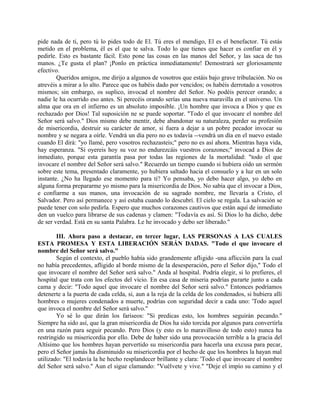 pide nada de ti, pero tú lo pides todo de El. Tú eres el mendigo, El es el benefactor. Tú estás
metido en el problema, él es el que te salva. Todo lo que tienes que hacer es confiar en él y
pedirle. Esto es bastante fácil. Esto pone las cosas en las manos del Señor, y las saca de tus
manos. ¿Te gusta el plan? ¡Ponlo en práctica inmediatamente! Demostrará ser gloriosamente
efectivo.
Queridos amigos, me dirijo a algunos de vosotros que estáis bajo grave tribulación. No os
atrevéis a mirar a lo alto. Parece que os habéis dado por vencidos; os habéis derrotado a vosotros
mismos; sin embargo, os suplico, invocad el nombre del Señor. No podéis perecer orando; a
nadie le ha ocurrido eso antes. Si perecéis orando serías una nueva maravilla en el universo. Un
alma que ora en el infierno es un absoluto imposible. ¡Un hombre que invoca a Dios y que es
rechazado por Dios! Tal suposición ne se puede soportar. "Todo el que invocare el nombre del
Señor será salvo." Dios mismo debe mentir, debe abandonar su naturaleza, perder su profesión
de misericordia, destruir su carácter de amor, si fuera a dejar a un pobre pecador invocar su
nombre y se negara a oírle. Vendrá un día pero no es todavía --vendrá un día en el nuevo estado
cuando El dirá: "yo llamé, pero vosotros rechazasteis;" pero no es así ahora. Mientras haya vida,
hay esperanza. "Si oyereis hoy su voz no endurezcáis vuestros corazones;" invocad a Dios de
inmediato, porque esta garantía pasa por todas las regiones de la mortalidad: "todo el que
invocare el nombre del Señor será salvo." Recuerdo un tiempo cuando si hubiera oído un sermón
sobre este tema, presentado claramente, yo hubiera saltado hacia el consuelo y a luz en un solo
instante. ¿No ha llegado ese momento para ti? Yo pensaba, yo debo hacer algo, yo debo en
alguna forma prepararme yo mismo para la misericordia de Dios. No sabía que el invocar a Dios,
e confiarme a sus manos, una invocación de su sagrado nombre, me llevaría a Cristo, el
Salvador. Pero así permanece y así estaba cuando lo descubrí. El cielo se regala. La salvación se
puede tener con solo pedirla. Espero que muchos corazones cautivos que están aquí de inmediato
den un vuelco para librarse de sus cadenas y clamen: "Todavía es así. Si Dios lo ha dicho, debe
de ser verdad. Está en su santa Palabra. Le he invocado y debo ser liberado."
III. Ahora paso a destacar, en tercer lugar, LAS PERSONAS A LAS CUALES
ESTA PROMESA Y ESTA LIBERACIÓN SERÁN DADAS. "Todo el que invocare el
nombre del Señor será salvo."
Según el contexto, el pueblo había sido grandemente afligido -una aflicción para la cual
no había precedentes, afligido al borde mismo de la desesperación, pero el Señor dijo," Todo el
que invocare el nombre del Señor será salvo." Anda al hospital. Podría elegir, si lo prefieres, el
hospital que trata con los efectos del vicio. En esa casa de miseria podrías pararte junto a cada
cama y decir: "Todo aquel que invocare el nombre del Señor será salvo." Entonces podríamos
detenerte a la puerta de cada celda, si, aun a la reja de la celda de los condenados, si hubiera allí
hombres o mujeres condenados a muerte, podrías con seguridad decir a cada uno: 'Todo aquel
que invoca el nombre del Señor será salvo."
Yo sé lo que dirán los fariseos: "Si predicas esto, los hombres seguirán pecando."
Siempre ha sido así, que la gran misericordia de Dios ha sido torcida por algunos para convertirla
en una razón para seguir pecando. Pero Dios (y esto es lo maravilloso de todo esto) nunca ha
restringido su misericordia por ello. Debe de haber sido una provocación terrible a la gracia del
Altísimo que los hombres hayan pervertido su misericordia para hacerla una excusa para pecar,
pero el Señor jamás ha disminuido su misericordia por el hecho de que los hombres la hayan mal
utilizado: "El todavía la he hecho resplandecer brillante y clara: 'Todo el que invocare el nombre
del Señor será salvo." Aun el sigue clamando: "Vuélvete y vive." "Deje el impío su camino y el
 