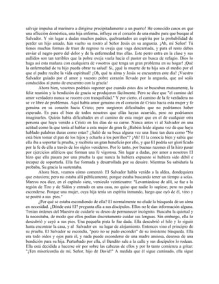 salvaje impulsa al marinero a dirigirse precipitadamente a un puerto! He conocido casos en que
una aflicción doméstica, una hija enferma, influye en el corazón de una madre para que busque al
Salvador. Y sin lugar a dudas muchos padres, quebrantados en espíritu por la probabilidad de
perder un hijo amado, han vuelto su rostro al Señor Jesús en su angustia. ¡Ah, mi Señor! Tú
tienes muchas formas de traer de regreso tu oveja que vaga descarriada, y para el resto debes
enviar el negro perro del dolor y de la enfermedad tras ellas. Este perro entra en la clase y sus
aullidos son tan terribles que la pobre oveja vuela hacia el pastor en busca de refugio. Dios lo
haga así esta mañana con cualquiera de vosotros que tenga un gran problema en su hogar! ¡Qué
la enfermedad de tu hijo pueda obrar tu salud! Sí, ¡qué la muerte de tu hija sea el medio por el
que el padre recibe la vida espiritual! ¡Oh, qué tu alma y Jesús se encuentren este día! ¡Vuestro
Salvador guiado por el amor y vuestro pobre corazón llevado por la angustia, que así seáis
conducidos al punto de encuentro con la gracia!
Ahora bien, vosotros podríais suponer que cuando estos dos se buscaban mutuamente, la
feliz reunión y la bendición de gracia se produjeron fácilmente. Pero se dice que "el camino del
amor verdadero nunca se recorre con tranquilidad." Y por cierto, el camino de la fe verdadera no
se ve libre de problemas. Aquí había amor genuino en el corazón de Cristo hacia esta mujer y fe
genuina en su corazón hacia Cristo; pero surgieron dificultades que no podríamos haber
esperado. Es para el bien de todos nosotros que ellas hayan ocurrido, pero no podríamos
imaginarles. Quizás había dificultades en el camino de esta mujer que en el de cualquier otra
persona que haya venido a Cristo en los días de su carne. Nunca antes vi al Salvador en una
actitud como la que tenía al hablar a esta mujer de gran fe ¿Habéis leído alguna vez de que haya
hablado palabras duras como estas? ¿Salió de su boca alguna vez una frase tan dura como "No
está bien tomar el pan de los hijos y echarlo a los perrillos"? ¡Ah! El la conocía bien y sabía que
ella iba a soportar la prueba, y recibiría un gran beneficio por ello, y que El podría ser glorificado
por la fe de ella a través de los siglos venideros. Por lo tanto, por buenas razones él la hizo pasar
por ejercicios atléticos que forman una fe vigorosa. Sin lugar a dudas, por amor a nosotros El
hizo que ella pasara por una prueba la que nunca la hubiera expuesto si hubiera sido débil e
incapaz de soportarla. Ella fue formada y desarrollada por su desaire. Mientras Su sabiduría la
probaba, Su gracia la sustentaba.
Ahora bien, veamos cómo comenzó. El Salvador había venido a la aldea, dondequiera
que estuviera; pero no estaba allí públicamente, porque estaba buscando tener un tiempo a solas.
Marcos nos dice, en el capítulo siete, versículo veinticuatro: "Levantándose de allí, se fue a la
región de Tiro y de Sidón y entrado en una casa, no quiso que nadie lo supiese; pero no pudo
esconderse. Porque una mujer, cuya hija tenía un espíritu inmundo, luego que oyó de él, vino y
se postró a sus pies."
¿Por qué se estaba escondiendo de ella? El normalmente no elude la búsqueda de un alma
en necesidad. ¿Dónde está El? pregunta ella a sus discípulos. Ellos no le dan información alguna.
Tenían órdenes del Maestro de cuidarle su deseo de permanecer incógnito. Buscaba la quietud y
la necesitaba, de modo que ellos podían discretamente cuidar sus lenguas. Sin embargo, ella lo
descubrió y cayó a sus pies. Una pequeña pista le fue dada. Ella descubrió el hilo y lo siguió
hasta encontrar la casa, y al Salvador en su lugar de alojamiento. Entonces vino el principio de
su prueba. El Salvador se escondía, "pero no se pudo esconder" de su insistente búsqueda. Ella
era todo oídos y ojos para él, y nada puede esconderse de una madre ansiosa, deseosa de una
bendición para su hija. Perturbado por ella, el Bendito sale a la calle y sus discípulos lo rodean.
Ella está decidida a hacerse oír por sobre las cabezas de ellos y por lo tanto comienza a gritar:
"¡Ten misericordia de mí, Señor, hijo de David!" A medida que él sigue caminado, ella sigue
 