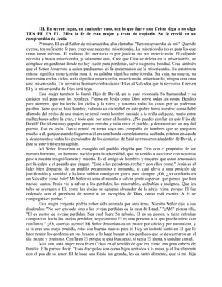 III. En tercer lugar, en cualquier caso, sea lo que fuere que Cristo diga o no diga
TEN FE EN EL. Mira la fe de esta mujer y trata de copiarla. Su fe creció en su
comprensión de Jesús.
Primero, El es el Señor de misericordia; ella clamaba: "Ten misericordia de mí." Querido
oyente, ten suficiente fe para creer que necesitas misericordia. La misericordia no es para los que
creen tener méritos. El reclamo del meritorio es por justicia, no por misericordia. El culpable
necesita y busca misericordia, y solamente esto. Cree que Dios se deleita en la misericordia, se
complace en perdonar donde no hay razón para perdonar, salvo su propia bondad. Cree también
que el Señor Jesucristo a quien predicamos es la encarnación de la misericordia. Su existencia
misma significa misericordia para ti, su palabra significa misericordia; Su vida, su muerte, su
intercesión en los cielos, todo significa misericordia, misericordia, misericordia, ningún otra cosa
sino misericordia. Tú necesitas la misericordia divina: El es el Salvador que tú necesitas. Cree en
El y la misericordia de Dios será tuya.
Esta mujer también lo llamó Hijo de David, en lo cual reconocía Su humanidad y su
carácter real para con los hombres. Piensa en Jesús como Dios sobre todas las cosas. Bendito
para siempre, que ha hecho los cielos y la tierra, y sustenta todas las cosas por su poderosa
palabra. Sabe que se hizo hombre, velando su divinidad en este pobre barro nuestro: como bebé
aferrado del pecho de una mujer; se sentó como hombre cansado a la orilla del pozo, murió entre
malhechores sobre la cruz, y todo esto por amor al hombre. ¿No puedes confiar en este Hijo de
David? David era muy popular porque entraba y salía entre el pueblo, y demostró ser un rey del
pueblo. Eso es Jesús. David reunió en torno suyo una compañía de hombres que se apegaron
mucho a él, porque cuando llegaron a él era una banda completamente acabada, estaban en deuda
y descontentos; todos los expulsados de los dominios de Saúl se reunieron alrededor de David, y
éste se convirtió en su capitán.
Mi Señor Jesucristo es escogido del pueblo, elegido por Dios con el propósito de ser
nuestro hermano, un hermano nacido para la adversidad, que ha venido a asociarse con nosotros
pese a nuestra insignificancia y miseria. Es el amigo de hombres y mujeres que están arruinados
por la culpa y el pecado que cargan. "Este a los pecadores recibe y con ellos come." Jesús es el
líder bien dispuesto de un pueblo pecaminoso e inmundo, al cual eleva a una posición de
justificación y santidad y lo hace habitar consigo en gloria para siempre. ¡Oh, ¿no confiarás en
un Salvador como éste? Mi Señor ni vino al mundo a salvar gente superior, que piensa que han
nacido santos. Jesús vio a salvar a los perdidos, los miserables, culpables e indignos. Que los
tales se acerquen a El, como las abejas se agrupan alrededor de la abeja reina, porque El fue
ordenado con el propósito de reunir a los escogidos de Dios, como está escrito: A él se
congregará el pueblo."
Esta mujer creyente podría haber sido animada por otro tema. Nuestro Señor dijo a sus
discípulos: "No soy enviado sino a las ovejas perdidas de la casa de Israel." "¡Ah!" piensa ella,
"El es pastor de ovejas perdidas. Sea cual fuere Su rebaño, El es un pastor, y tiene entrañas
compasivas hacia las ovejas perdidas; seguramente El es una persona a la que puedo mirar con
confianza." ¡Ah, querido oyente! Mi Señor Jesucristo es un pastor por oficio y por naturaleza, y
si tú eres una oveja perdida, estas son buenas nuevas para ti. Hay un instinto santo en El que lo
hace reunir los corderos en sus brazos, y lo hace buscar a los perdidos que se descarriaron en el
día oscuro y brumoso. Confía en El porque te está buscando; si ven a El ahora, y quédate con el.
Más aun, esta mujer tuvo fe en Cristo en el sentido de que era como una gran cabeza de
familia. Ella parece decir: "Esos discípulos son como hijos sentados a la mesa, y él los alimenta
con el pan de su amor. El le hace una fiesta tan grande, les da tanto alimento, que si mi hija
 