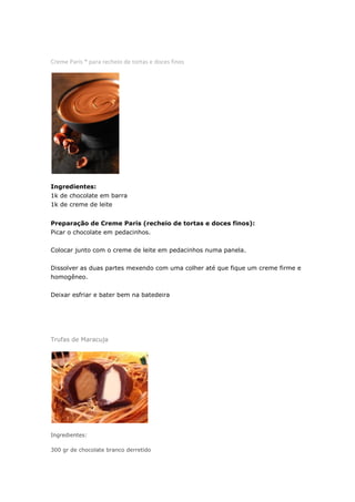 Creme Paris * para recheio de tortas e doces finos




Ingredientes:
1k de chocolate em barra
1k de creme de leite


Preparação de Creme Paris (recheio de tortas e doces finos):
Picar o chocolate em pedacinhos.


Colocar junto com o creme de leite em pedacinhos numa panela.


Dissolver as duas partes mexendo com uma colher até que fique um creme firme e
homogêneo.


Deixar esfriar e bater bem na batedeira




Trufas de Maracuja




Ingredientes:

300 gr de chocolate branco derretido
 