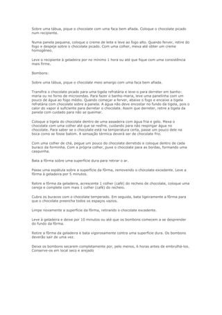 Sobre uma tábua, pique o chocolate com uma faca bem afiada. Coloque o chocolate picado
num recipiente.

Numa panela pequena, coloque o creme de leite e leve ao fogo alto. Quando ferver, retire do
fogo e despeje sobre o chocolate picado. Com uma colher, mexa até obter um creme
homogêneo.

Leve o recipiente à geladeira por no mínimo 1 hora ou até que fique com uma consistência
mais firme.

Bombons:

Sobre uma tábua, pique o chocolate meio amargo com uma faca bem afiada.

Transfira o chocolate picado para uma tigela refratária e leve-o para derreter em banho-
maria ou no forno de microondas. Para fazer o banho-maria, leve uma panelinha com um
pouco de água ao fogo médio. Quando começar a ferver, abaixe o fogo e encaixe a tigela
refratária com chocolate sobre a panela. A água não deve encostar no fundo da tigela, pois o
calor do vapor é suficiente para derreter o chocolate. Assim que derreter, retire a tigela da
panela com cuidado para não se queimar.

Coloque a tigela do chocolate dentro de uma assadeira com água fria e gelo. Mexa o
chocolate com uma colher até que se resfrie, cuidando para não respingar água no
chocolate. Para saber se o chocolate está na temperatura certa, passe um pouco dele na
boca como se fosse batom. A sensação térmica deverá ser de chocolate frio.

Com uma colher de chá, pegue um pouco do chocolate derretido e coloque dentro de cada
buraco da forminha. Com a própria colher, puxe o chocolate para as bordas, formando uma
casquinha.

Bata a fôrma sobre uma superfície dura para retirar o ar.

Passe uma espátula sobre a superfície da fôrma, removendo o chocolate excedente. Leve a
fôrma à geladeira por 5 minutos.

Retire a fôrma da geladeira, acrescente 1 colher (café) do recheio de chocolate, coloque uma
cereja e complete com mais 1 colher (café) do recheio.

Cubra os buracos com o chocolate temperado. Em seguida, bata ligeiramente a fôrma para
que o chocolate preencha todos os espaços vazios.

Limpe novamente a superfície da fôrma, retirando o chocolate excedente.

Leve à geladeira e deixe por 10 minutos ou até que os bombons comecem a se desprender
do fundo da fôrma.

Retire a fôrma da geladeira e bata vigorosamente contra uma superfície dura. Os bombons
deverão sair de uma vez.

Deixe os bombons secarem completamente por, pelo menos, 6 horas antes de embrulhá-los.
Conserve-os em local seco e arejado
 