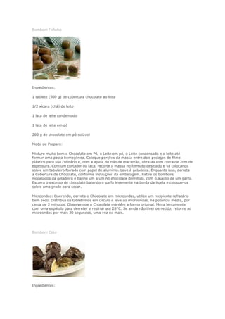 Bombom Fofinho




Ingredientes:

1 tablete (500 g) de cobertura chocolate ao leite

1/2 xícara (chá) de leite

1 lata de leite condensado

1 lata de leite em pó

200 g de chocolate em pó solúvel

Modo de Preparo:

Misture muito bem o Chocolate em Pó, o Leite em pó, o Leite condensado e o leite até
formar uma pasta homogênea. Coloque porções da massa entre dois pedaços de filme
plástico para uso culinário e, com a ajuda do rolo de macarrão, abra-as com cerca de 2cm de
espessura. Com um cortador ou faca, recorte a massa no formato desejado e vá colocando
sobre um tabuleiro forrado com papel de alumínio. Leve à geladeira. Enquanto isso, derreta
a Cobertura de Chocolate, conforme instruções da embalagem. Retire os bombons
modelados da geladeira e banhe um a um no chocolate derretido, com o auxílio de um garfo.
Escorra o excesso de chocolate batendo o garfo levemente na borda da tigela e coloque-os
sobre uma grade para secar.

Microondas: Querendo, derreta o Chocolate em microondas, utilize um recipiente refratário
bem seco. Distribua os tabletinhos em círculo e leve ao microondas, na potência média, por
cerca de 2 minutos. Observe que o Chocolate mantém a forma original. Mexa lentamente
com uma espátula para derreter e resfriar até 28°C. Se ainda não tiver derretido, retorne ao
microondas por mais 30 segundos, uma vez ou mais.




Bombom Cake




Ingredientes:
 