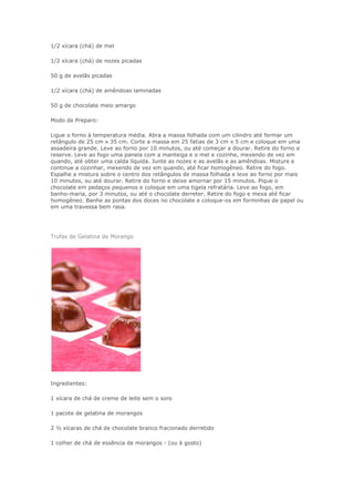 1/2 xícara (chá) de mel

1/2 xícara (chá) de nozes picadas

50 g de avelãs picadas

1/2 xícara (chá) de amêndoas laminadas

50 g de chocolate meio amargo

Modo de Preparo:

Ligue o forno à temperatura média. Abra a massa folhada com um cilindro até formar um
retângulo de 25 cm x 35 cm. Corte a massa em 25 fatias de 3 cm x 5 cm e coloque em uma
assadeira grande. Leve ao forno por 10 minutos, ou até começar a dourar. Retire do forno e
reserve. Leve ao fogo uma panela com a manteiga e o mel e cozinhe, mexendo de vez em
quando, até obter uma calda líquida. Junte as nozes e as avelãs e as amêndoas. Misture e
continue a cozinhar, mexendo de vez em quando, até ficar homogêneo. Retire do fogo.
Espalhe a mistura sobre o centro dos retângulos de massa folhada e leve ao forno por mais
10 minutos, ou até dourar. Retire do forno e deixe amornar por 15 minutos. Pique o
chocolate em pedaços pequenos e coloque em uma tigela refratária. Leve ao fogo, em
banho-maria, por 3 minutos, ou até o chocolate derreter. Retire do fogo e mexa até ficar
homogêneo. Banhe as pontas dos doces no chocolate e coloque-os em forminhas de papel ou
em uma travessa bem rasa.




Trufas de Gelatina de Morango




Ingredientes:

1 xícara de chá de creme de leite sem o soro

1 pacote de gelatina de morangos

2 ½ xícaras de chá de chocolate branco fracionado derretido

1 colher de chá de essência de morangos - (ou à gosto)
 