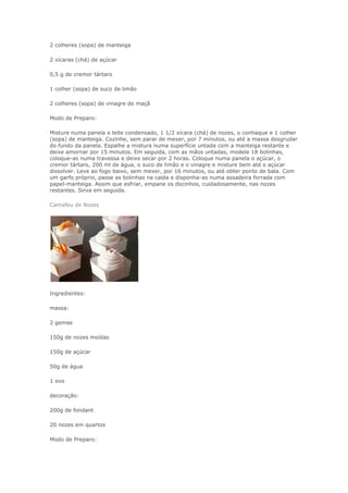 2 colheres (sopa) de manteiga

2 xícaras (chá) de açúcar

0,5 g de cremor tártaro

1 colher (sopa) de suco de limão

2 colheres (sopa) de vinagre de maçã

Modo de Preparo:

Misture numa panela o leite condensado, 1 1/2 xícara (chá) de nozes, o conhaque e 1 colher
(sopa) de manteiga. Cozinhe, sem parar de mexer, por 7 minutos, ou até a massa desgrudar
do fundo da panela. Espalhe a mistura numa superfície untada com a manteiga restante e
deixe amornar por 15 minutos. Em seguida, com as mãos untadas, modele 18 bolinhas,
coloque-as numa travessa e deixe secar por 2 horas. Coloque numa panela o açúcar, o
cremor tártaro, 200 ml de água, o suco de limão e o vinagre e misture bem até o açúcar
dissolver. Leve ao fogo baixo, sem mexer, por 16 minutos, ou até obter ponto de bala. Com
um garfo próprio, passe as bolinhas na calda e disponha-as numa assadeira forrada com
papel-manteiga. Assim que esfriar, empane os docinhos, cuidadosamente, nas nozes
restantes. Sirva em seguida.

Camafeu de Nozes




Ingredientes:

massa:

2 gemas

150g de nozes moídas

150g de açúcar

50g de água

1 ovo

decoração:

200g de fondant

20 nozes em quartos

Modo de Preparo:
 