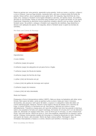 Passe as gemas por uma peneira, aparando numa panela. Junte as nozes, o açúcar, a água e
o ovo e misture. Leve ao fogo brando, mexendo bem, até que a mistura solte do fundo da
panela. Deixe esfriar, leve à geladeira para gelar bem. Em seguida, faça bolinhas de 16 g
cada uma. Coloque o fondant numa tigela refratária e derreta, em banho-maria. Se preferir,
derreta no microondas. Passe os docinhos pelo fondant com um garfo de fondar ou um garfo
tradicional. Disponha os docinhos numa superfície untada e decore com as nozes, antes do
fondant secar. Se preferir, coloque o fondant num saquinho de celofane, faça desenhos e
decore com apliques de açúcar. Em seguida, deixe o fondant secar e apare as bordas do
camafeu.

Mini Bolo com Creme de Morango




Ingredientes:

2 ovos médios

4 colheres (sopa) de açúcar

4 colheres (sopa) de adoçante em pó para forno e fogão

7 colheres (sopa) de fécula de batata

4 colheres (sopa) de farinha de trigo

1 colher (chá) de fermento em pó

1 xícara (chá) de geléia de morango sem açúcar

2 colheres (sopa) de maisena

1 xícara (chá) de leite desnatado

Modo de Preparo:

Preaqueça o forno à temperatura média (180ºC). Bata as claras na batedeira até obter picos
firmes. Sem parar de bater, junte as gemas (uma a uma) e bata por mais 2 minutos.
Acrescente, aos poucos e sem parar de bater, o açúcar e o adoçante e bata até obter um
creme esbranquiçado. Reserve. Peneire numa tigela a fécula de batata com a farinha de
trigo, o cremor tártaro e o fermento em pó. Aos poucos, adicione ao creme e mexa
delicadamente. Transfira a massa para um saco de confeitar com bico liso grande e distribua
sobre uma assadeira forrada com papel-manteiga, formando 42 círculos de 4 cm de diâmetro
cada um, deixando um espaço entre eles. Leve ao forno por 6 minutos, ou até a massa ficar
firme, mas sem dourar. Retire do forno e, com uma espátula, desenforme as massas e deixe
esfriar. Coloque numa panela a geléia de morango e a maisena dissolvida no leite. Cozinhe,
sem parar de mexer, até encorpar. Retire do fogo e deixe esfriar. Montagem: faça os
minibolos intercalando a massa e o creme. Decore com tomilho e morango e sirva.

Amor ao pedaço de Abacaxi
 