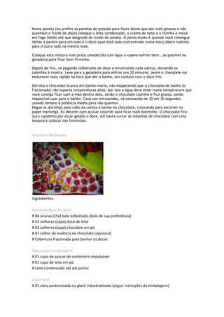 Numa panela (eu prefiro as panelas de pressão para fazer doces que são mais grossas e não
queimam o fundo do doce) coloque o leite condensado, o creme de leite e a farinha e mexa
em fogo médio até que desgrude do fundo da panela. O ponto exato é quando você consegue
deitar a panela para um lado e o doce (que está todo concentrado numa bola) desce todinho
para o outro lado na mesma bola.

Coloque esta mistura num prato umedecido com água e espere esfriar bem...se possível na
geladeira para ficar bem firminho.

Depois de frio, vá pegando colheradas do doce e envolvendo cada cereja, deixando os
cabinhos à mostra. Leve para a geladeira para esfriar uns 20 minutos, assim o chocolate vai
endurecer mais rápido na hora que der o banho, em contato com o doce frio.

Derreta o chocolate branco em banho-maria, não esquecendo que o chocolate de banho (o
fracionado) não suporta temperaturas altas, por isso a água deve estar numa temperatura que
você consiga ficar com a mão dentro dela, senão o chocolate cozinha e fica grosso, sendo
impossível usar para o banho. Caso use microondas, vá colocando de 30 em 30 segundos
usando sempre a potência média para não queimar.
Pegue os docinhos pelo cabo da cereja e banhe no chocolate, colocando para escorrer no
papel manteiga. Eu decorei com açúcar colorido para ficar mais bonitinho. O chocolate fica
duro rapidinho por estar gelado o doce, daí basta cortar as rebarbas de chocolate com uma
tesoura e colocar nas forminhas.


Docinhos Modelados




Ingredientes:

Massa da base do doce:
# 04 xícaras (chá) bolo esfarelado (bolo de sua preferência)
# 03 colheres (sopa) doce de leite
# 02 colheres (sopa) chocolate em pó
# 01 colher de essência de chocolate (opcional)
# Cobertura fracionada para banhar os doces

Massa para modelagem:
# 01 copo de açúcar de confeiteiro impalpável
# 01 copo de leite em pó
# Leite condensado até dar ponto

Glacê Real
# 01 clara pasteurizada ou glacê industrializado (seguir instruções da embalagem)
 