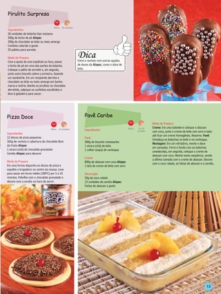 Pirulito Surpresa

                                      40min. 25 unidades
Ingredientes
50 unidades de bolacha tipo maisena
200g de bicho de pé Alispec
200g de chocolate ao leite ou meio amargo
Confeito colorido a gosto
25 palitos para sorvete                                         --------------------------------
                                                                    Dica
                                                        -------------




                                                                                                          ----------
Modo de Preparo
Com a ajuda de uma espátula ou faca, passe                          Varie o recheio com outras opções
o bicho de pé em uma das partes da bolacha.                         de doces da Alispec, como o doce de
                                                                    leite.
Coloque o palito de sorvete e, em seguida,                      -------------------------------
junte outro biscoito sobre o primeiro, fazendo
um sanduíche. Em um recipiente derreta o
chocolate ao leite ou meio amargo em banho-
maria e resfrie. Banhe os pirulitos no chocolate
derretido, salpique os confeitos escolhidos e
leve à geladeira para secar.




Pizza Doce                                                               Pavê Caribe
                                                                                                                                          Modo de Preparo
                                   45min. 12 unidades                                                                  30min.    8 a 10   Creme: Em uma batedeira coloque o abacaxi
                                                                         Ingredientes                                           porções   com coco, junte o creme de leite com soro e bata
Ingredientes
                                                                                                                                          até ficar um creme homogêneo. Reserve. Pavê:
12 discos de pizza pequenos                                              Pavê                                                             Umedeça as bolachas no leite e no conhaque.
365g de recheio e cobertura de chocolate Bom                             300g de biscoito champanhe                                       Montagem: Em um refratário, monte o doce
da Festa Alispec                                                         1 xícara (chá) de leite                                          em camadas. Forre o fundo com as bolachas
1 xícara (chá) de chocolate granulado                                    1 colher (sopa) de conhaque                                      umedecidas, em seguida, coloque o creme de
Cerelis Alispec para decorar
                                                                                                                                          abacaxi com coco. Monte nesta sequência, sendo
                                                                         Creme                                                            a última camada com o creme de abacaxi. Decore
Modo de Preparo                                                          800g de abacaxi com coco Alispec                                 com o coco ralado, as fatias de abacaxi e a cerelis.
Em uma forma disponha os discos de pizza e                               1 lata de creme de leite com soro
espalhe o brigadeiro no centro da massa. Leve
para assar em forno médio (180ºC) por 5 a 10                             Decoração
minutos. Polvilhe com o chocolate granulado e                            50g de coco ralado
decore com a cerelis na hora de servir.                                  13 unidades de cerelis Alispec
                                                                         Fatias de abacaxi a gosto




                                                                                                                                                                                       13
 