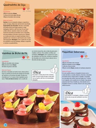 Quadradinho de Caju

                                       30min. 50 unidades
  Ingredientes
  400g de cajuzinho Alispec
  ½ xícara de chá de água filtrada
  300g de chocolate meio amargo

  Modo de Preparo
  Recheio: Em um recipiente coloque o cajuzinho e
  junte a de água. Mexa bem até torná-lo mais fluído.
  Quadradinhos de Chocolate: Derreta o chocolate
  em banho-maria (com água quente e o fogo
  desligado). Resfrie-o até ficar bem frio ao tocar
  o lábio inferior, fazendo o teste com um palito.
  Preencha forminhas de bombom com o chocolate,
  dê umas batidas na formas e escorra-as. Coloque-
  as viradas para baixo em papel-manteiga e leve à
  geladeira por 3 minutos ou até ficarem com o fundo
  esbranquiçado. Montagem: Com a ajuda de um saco
  de confeiteiro com bico pitanga, coloque o cajuzinho
  e recheie os quadradinhos.




                                                                  um rolo de macarrão, abra a bala de goma para
                                                                                                                                Plaquinhas Saborosas
Vasinhos de Bicho de Pé                                           modelar as flores. Para moldar as folhas use
                                                                  cortadores. Montagem: Com a ajuda de um saco
                                                                  de confeiteiro com bico liso, recheie os copinhos
                                                                  de chocolate com o bicho de pé e decore com a                                                         40min.   100 unidades
                                     1h 20min. 50 unidades        florzinha de bala de goma.
Ingredientes                                                                                                                    Ingredientes
300g de chocolate meio amargo                                                                                                   300g de chocolate meio amargo
800g de bicho de pé Alispec                                                                                                     400g de brigadeiro branco Alispec
50 balas de gomas coloridas                                                                                                     ½ lata de creme de leite
                                                                                                                                400g de cerelis Alispec picadas em pedaços pequenos
Modo de Preparo                                                   ---------------------------------
                                                                       Dica
                                                         ---------------




Derreta o chocolate em banho-maria. Deixe esfriar.                                                                              Modo de Preparo
                                                                                                                -------------




Faça os vasinhos em formas de acetato em formato                                                                                Em uma vasilha misture o brigadeiro branco com o
de copinhos ou forminhas de papel. Pincele com                        Se preferir o bicho de pé mais cremoso,                   creme de leite e a cerelis. Reserve. Derreta o chocolate
chocolate por 2 a 3 vezes e leve à geladeira para                     junte ½ xícara (chá) de água e bata bem                   em banho-maria e deixe esfriar. Espalhe o chocolate
secar. Flores de Bala de Goma: Com o auxílio de                       com um garfo, até ficar na cremosidade                    em uma placa de acrílico, leve para gelar por 1 minuto
                                                                      desejada.                                                 e em seguida, com a ajuda de um cortador, faça placas
                                                                   -----------------------------------                          pequenas bem finas. Empilhe-as, intercalando com o
                                                                                                                                brigadeiro branco e a cerelis. Decore com uma cerelis
                                                                                                                                antes de servir.


                                                                                                                                        ---------------------------------
                                                                                                                                            Dica
                                                                                                                                                                                      -------------
                                                                                                                                -------------




                                                                                                                                            Para facilitar a montagem, coloque o creme
                                                                                                                                            dentro de um saco de confeiteiro com bico
                                                                                                                                            liso.
                                                                                                                                        -----------------------------------




    14
 